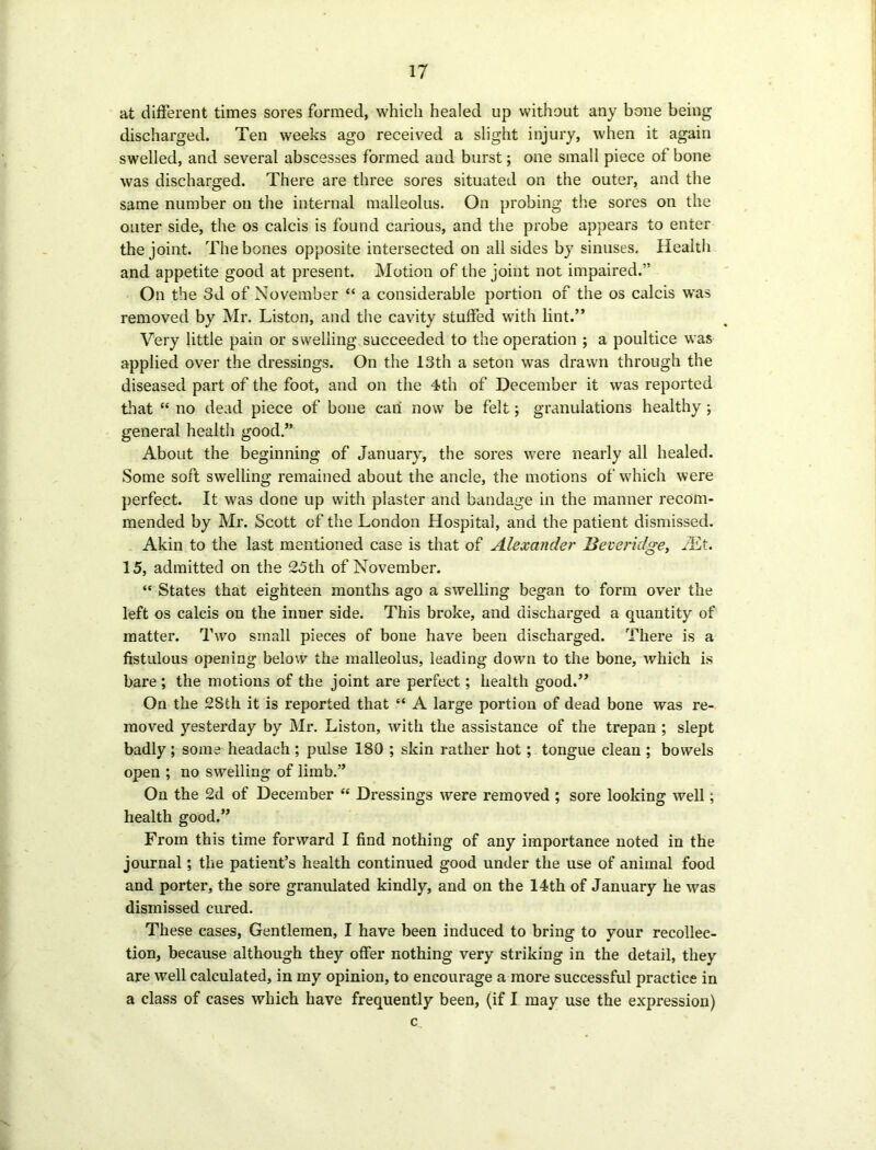 at different times sores formed, which healed up without any bone being discharged. Ten weeks ago received a slight injury, when it again swelled, and several abscesses formed and burst; one small piece of bone was discharged. There are three sores situated on the outer, and the same number on the internal malleolus. On probing the sores on the outer side, the os calcis is found carious, and the probe appears to enter the joint. The bones opposite intersected on all sides by sinuses. Health and appetite good at present. Motion of the joint not impaired.” On the 3d of November “ a considerable portion of the os calcis was removed by Mr. Liston, and the cavity stuffed with lint.” Very little pain or swelling succeeded to the operation ; a poultice was applied over the dressings. On the 13th a seton was drawn through the diseased part of the foot, and on the 4th of December it was reported that “ no dead piece of bone can now be felt; granulations healthy ; general health good.” About the beginning of January, the sores were nearly all healed. Some soft swelling remained about the ancle, the motions of which were perfect. It was done up with plaster and bandage in the manner recom- mended by Mr. Scott of the London Hospital, and the patient dismissed. Akin to the last mentioned case is that of Alexander Beveridge, EEt. 15, admitted on the 25th of November. “ States that eighteen months ago a swelling began to form over the left os calcis on the inner side. This broke, and discharged a quantity of matter. Two small pieces of bone have been discharged. There is a fistulous opening below the malleolus, leading down to the bone, which is bare ; the motions of the joint are perfect; health good.” On the 2Sth it is reported that “ A large portion of dead bone was re- moved yesterday by Mr. Liston, with the assistance of the trepan ; slept badly; some headach ; pulse 180 ; skin rather hot; tongue clean ; bowels open ; no swelling of limb.” On the 2d of December “ Dressings were removed ; sore looking well; health good.” From this time forward I find nothing of any importance noted in the journal; the patient’s health continued good under the use of animal food and porter, the sore granulated kindly, and on the 14th of January he was dismissed cured. These cases, Gentlemen, I have been induced to bring to your recollec- tion, because although they offer nothing very striking in the detail, they are well calculated, in my opinion, to encourage a more successful practice in a class of cases which have frequently been, (if I may use the expression) c.