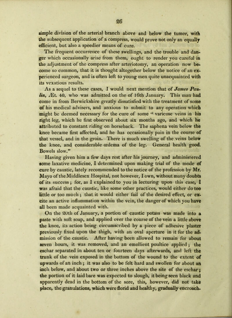 simple division of the arterial branch above and below the tumor, with the subsequent application of a compress, would prove not only an equally efficient, but also a speedier means of cure. The frequent occurrence of these swellings, and the trouble and dan- ger which occasionally arise from them, ought to render you careful in the adjustment of the compress after arteriotomy, an operation now be- come so common, that it is thought altogether below the notice of an ex- perienced surgeon, and is often left to young men quite unacquainted with its vexatious results. As a sequel to these cases, I would next mention that of James Pau- lin, 40, who was admitted on the of 16th January. This man had come in from Berwickshire greatly dissatisfied with the treatment of some of his medical advisers, and anxious to submit to any operation which might be deemed necessary for the cure of some “ varicose veins in his right leg, which he first observed about six months ago, and which he attributed to constant riding on horseback. The saphena vein below the knee became first affected, and he has occasionally pain in the course of that vessel, and in the groin. There is much swelling of the veins below the knee, and considerable oedema of the leg. General health good. Bowels slow.” Having given him a few days rest after his journey, and administered some laxative medicine, I determined upon making trial of the mode of cure by caustic, lately recommended to the notice of the profession by Mr. Mayo of the Middlesex Hospital, not however, I own, without many doubts of its success; for, as I explained to you in lecturing upon this case, I was afraid that the caustic, like some other practices, would either do too little or too much ; that it would either fail of the desired effect, or ex- cite an active inflammation within the vein, the danger of which you have all been made acquainted with. On the 20th of January, a portion of caustic potass was made into a paste with soft soap, and applied over the course of the vein a little above the knee, its action being circumscribed by a piece of adhesive plaster previously fixed upon the thigh, with an oval aperture in it for the ad- mission of the caustic. After having been allowed to remain for about seven hours, it was removed, and an emollient poultice applied ; the eschar separated in about ten or fourteen days afterwards, and left the trunk of the vein exposed in the bottom of the wound to the extent of upwards of an inch ; it was also to be felt hard and swollen for about an inch below, and about two or three inches above the site of the eschar; the portion of it laid bare was expected to slough, it being seen black and apparently dead in the bottom of the sore, this, however, did not take place, the granulations, which were florid and healthy, gradually encroach-