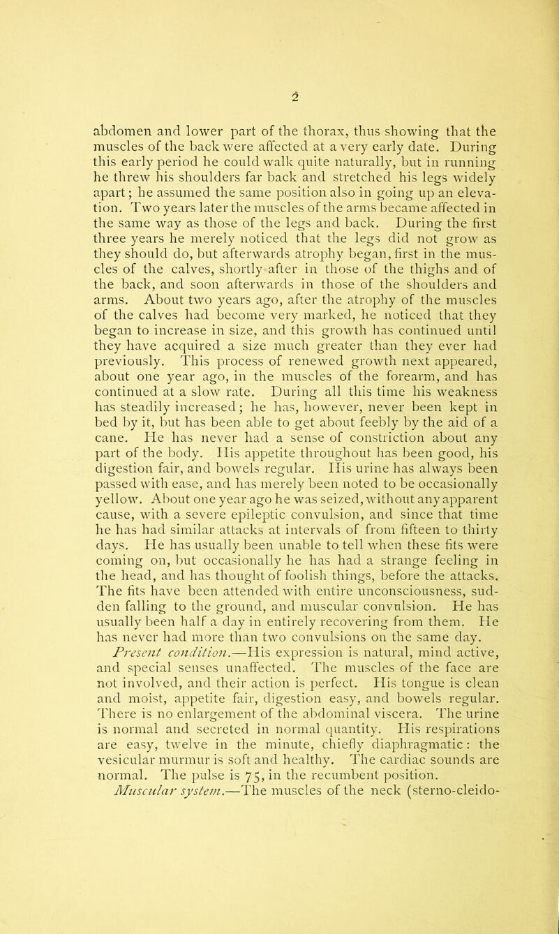 abdomen and lower part of the thorax, thus showing that the muscles of the back were affected at a very early date. During this early period he could walk quite naturally, but in running he threw his shoulders far back and stretched his legs widely apart; he assumed the same position also in going up an eleva- tion. Two years later the muscles of the arms became affected in the same way as those of the legs and back. During the first three years he merely noticed that the legs did not grow as they should do, but afterwards atrophy began, first in the mus- cles of the calves, shortly after in those of the thighs and of the back, and soon afterwards in those of the shoulders and arms. About two years ago, after the atrophy of the muscles of the calves had become very marked, he noticed that they began to increase in size, and this growth has continued until they have acquired a size much greater than they ever had previously. This process of renewed growth next appeared, about one year ago, in the muscles of the forearm, and has continued at a slow rate. During all this time his weakness has steadily increased; he has, however, never been kept in bed by it, but has been able to get about feebly by the aid of a cane. He has never had a sense of constriction about any part of the body. His appetite throughout has been good, his digestion fair, and bowels regular. His urine has always been passed with ease, and has merely been noted to be occasionally yellow. About one year ago he was seized, without any apparent cause, with a severe epileptic convulsion, and since that time he has had similar attacks at intervals of from fifteen to thirty days. He has usually been unable to tell when these fits were coming on, but occasionally he has had a strange feeling in the head, and has thought of foolish things, before the attacks. The fits have been attended with entire unconsciousness, sud- den falling to the ground, and muscular convulsion. He has usually been half a day in entirely recovering from them. He has never had more than two convulsions on the same day. Present condition.—Was expression is natural, mind active, and special senses unaffected. The muscles of the face are not involved, and their action is perfect. His tongue is clean and moist, appetite fair, digestion easy, and bowels regular. There is no enlargement of the abdominal viscera. The urine is normal and secreted in normal quantity. His respirations are easy, twelve in the minute, chiefly diaphragmatic: the vesicular murmur is soft and healthy. The cardiac sounds are normal. The pulse is 75, in the recumbent position. Muscular system.—The muscles of the neck (sterno-cleido-