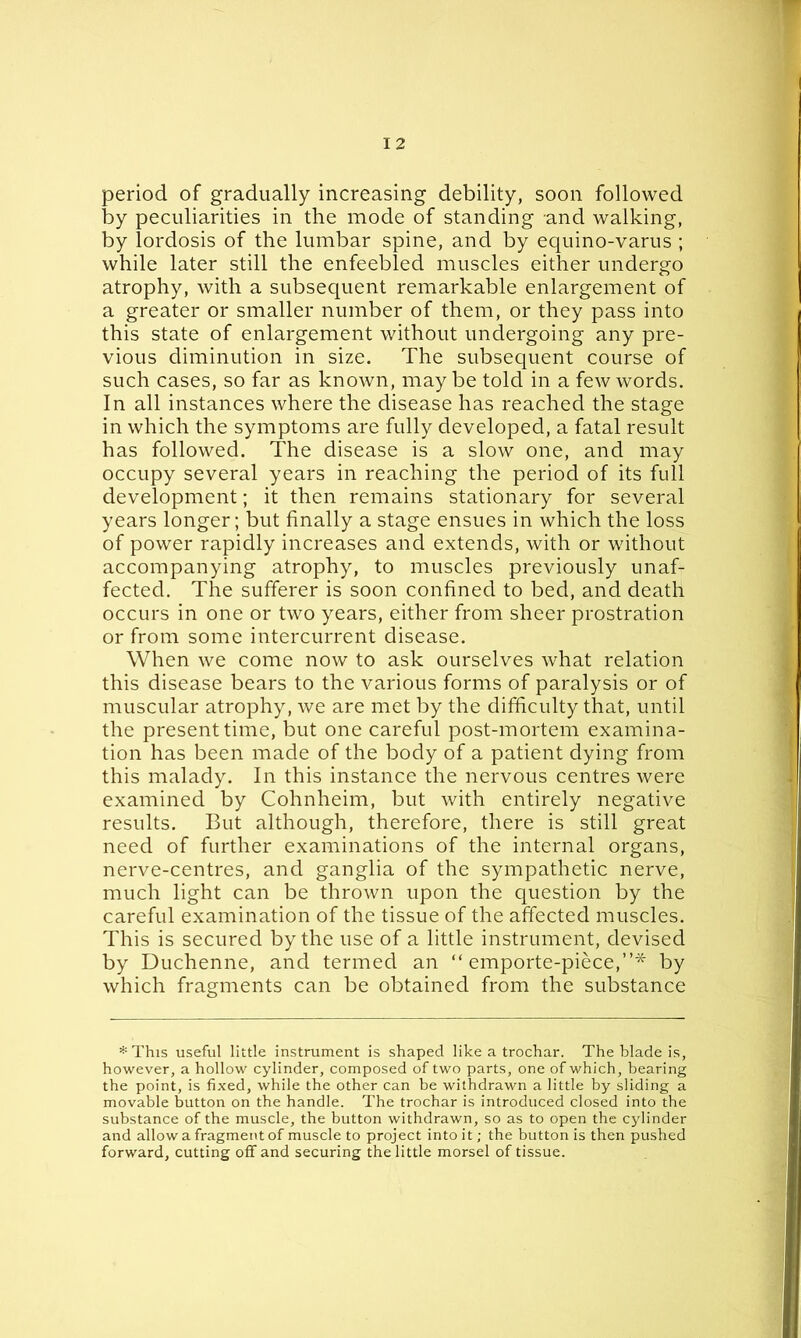 period of gradually increasing debility, soon followed by peculiarities in the mode of standing and walking, by lordosis of the lumbar spine, and by equino-varus ; while later still the enfeebled muscles either undergo atrophy, with a subsequent remarkable enlargement of a greater or smaller number of them, or they pass into this state of enlargement without undergoing any pre- vious diminution in size. The subsequent course of such cases, so far as known, may be told in a few words. In all instances where the disease has reached the stage in which the symptoms are fully developed, a fatal result has followed. The disease is a slow one, and may occupy several years in reaching the period of its full development; it then remains stationary for several years longer; but finally a stage ensues in which the loss of power rapidly increases and extends, with or without accompanying atrophy, to muscles previously unaf- fected. The sufferer is soon confined to bed, and death occurs in one or two years, either from sheer prostration or from some intercurrent disease. When we come now to ask ourselves what relation this disease bears to the various forms of paralysis or of muscular atrophy, we are met by the difficulty that, until the present time, but one careful post-mortem examina- tion has been made of the body of a patient dying from this malady. In this instance the nervous centres were examined by Cohnheim, but with entirely negative results. But although, therefore, there is still great need of further examinations of the internal organs, nerve-centres, and ganglia of the sympathetic nerve, much light can be thrown upon the question by the careful examination of the tissue of the affected muscles. This is secured by the use of a little instrument, devised by Duchenne, and termed an “ emporte-piece,”* by which fragments can be obtained from the substance * This useful little instrument is shaped like a trochar. The blade is, however, a hollow cylinder, composed of two parts, one of which, bearing the point, is fixed, while the other can be withdrawn a little by sliding a movable button on the handle. The trochar is introduced closed into the substance of the muscle, the button withdrawn, so as to open the cylinder and allow a fragment of muscle to project into it; the button is then pushed forward, cutting off and securing the little morsel of tissue.