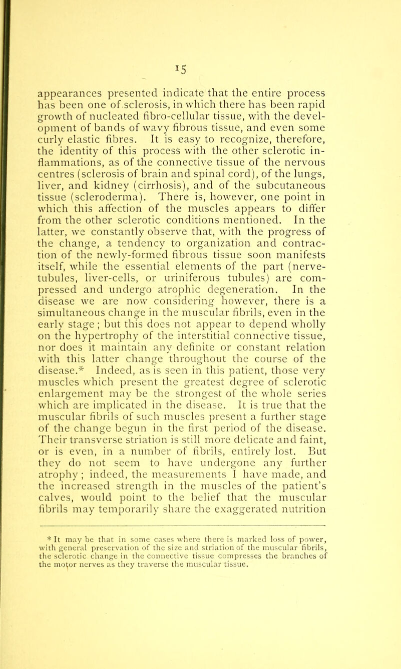 !5 appearances presented indicate that the entire process has been one of sclerosis, in which there has been rapid growth of nucleated fibro-cellular tissue, with the devel- opment of bands of wavy fibrous tissue, and even some curly elastic fibres. It is easy to recognize, therefore, the identity of this process with the other sclerotic in- flammations, as of the connective tissue of the nervous centres (sclerosis of brain and spinal cord), of the lungs, liver, and kidney (cirrhosis), and of the subcutaneous tissue (scleroderma). There is, however, one point in which this affection of the muscles appears to differ from the other sclerotic conditions mentioned. In the latter, we constantly observe that, with the progress of the change, a tendency to organization and contrac- tion of the newly-formed fibrous tissue soon manifests itself, while the essential elements of the part (nerve- tubules, liver-cells, or uriniferous tubules) are com- pressed and undergo atrophic degeneration. In the disease we are now considering however, there is a simultaneous change in the muscular fibrils, even in the early stage ; but this does not appear to depend wholly on the hypertrophy of the interstitial connective tissue, nor does it maintain any definite or constant relation with this latter change throughout the course of the disease.* Indeed, as is seen in this patient, those very muscles which present the greatest degree of sclerotic enlargement may be the strongest of the whole series which are implicated in the disease. It is true that the muscular fibrils of such muscles present a further stage of the change begun in the first period of the disease. Their transverse striation is still more delicate and faint, or is even, in a number of fibrils, entirely lost. But they do not seem to have undergone any further atrophy ; indeed, the measurements I have made, and the increased strength in the muscles of the patient’s calves, would point to the belief that the muscular fibrils may temporarily share the exaggerated nutrition * It may be that in some cases where there is marked loss of power, with general preservation of the size and striation of the muscular fibrils, the sclerotic change in the connective tissue compresses the branches of the mot;or nerves as they traverse the muscular tissue.