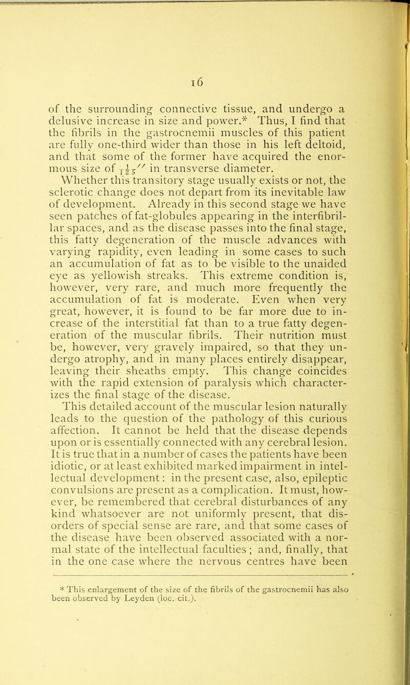 of the surrounding connective tissue, and undergo a delusive increase in size and power.* Thus, I find that the fibrils in the gastrocnemii muscles of this patient are fully one-third wider than those in his left deltoid, and that some of the former have acquired the enor- mous size of jjj// in transverse diameter. Whether this transitory stage usually exists or not, the sclerotic change does not depart from its inevitable law of development. Already in this second stage we have seen patches of fat-globules appearing in the interfibril- lar spaces, and as the disease passes into the final stage, this fatty degeneration of the muscle advances with varying rapidity, even leading in some cases to such an accumulation of fat as to be visible to the unaided eye as yellowish streaks. This extreme condition is, however, very rare, and much more frequently the accumulation of fat is moderate. Even when very great, however, it is found to be far more due to in- crease of the interstitial fat than to a true fatty degen- eration of the muscular fibrils. Their nutrition must be, however, very gravely impaired, so that they un- dergo atrophy, and in many places entirely disappear, leaving their sheaths empty. This change coincides with the rapid extension of paralysis which character- izes the final stage of the disease. This detailed account of the muscular lesion naturally leads to the question of the pathology of this curious affection. It cannot be held that the disease depends upon or is essentially connected with any cerebral lesion. It is true that in a number of cases the patients have been idiotic, or at least exhibited marked impairment in intel- lectual development: in the present case, also, epileptic convulsions are present as a complication. It must, how- ever, be remembered that cerebral disturbances of any kind whatsoever are not uniformly present, that dis- orders of special sense are rare, and that some cases of the disease have been observed associated with a nor- mal state of the intellectual faculties ; and, finally, that in the one case where the nervous centres have been * This enlargement of the size of the fibrils of the gastrocnemii has also been observed by Leyden (loc. cit.).