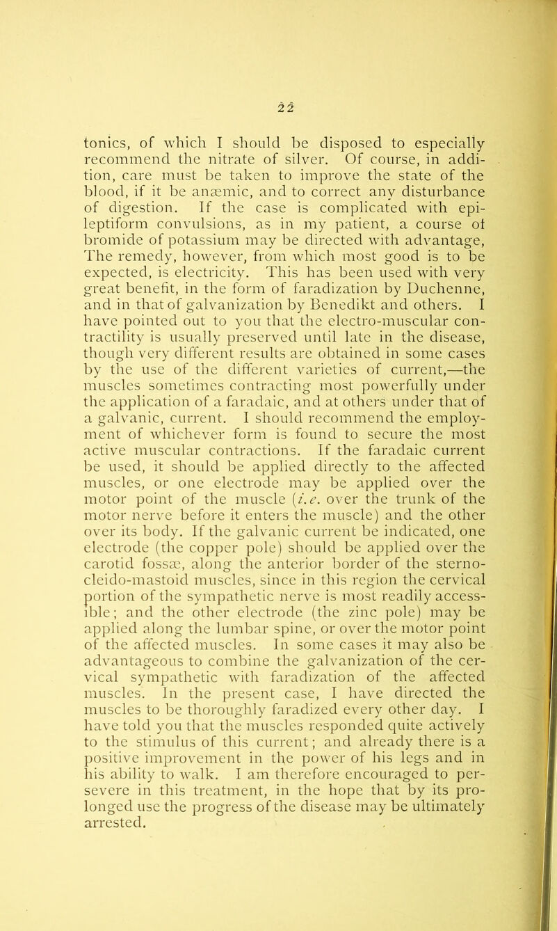 tonics, of which I should be disposed to especially recommend the nitrate of silver. Of course, in addi- tion, care must be taken to improve the state of the blood, if it be anaemic, and to correct any disturbance of digestion. If the case is complicated with epi- leptiform convulsions, as in my patient, a course ot bromide of potassium may be directed with advantage, The remedy, however, from which most good is to be expected, is electricity. This has been used with very great benefit, in the form of faradization by Duchenne, and in that of galvanization by Benedikt and others. I have pointed out to you that the electro-muscular con- tractility is usually preserved until late in the disease, though very different results are obtained in some cases by the use of the different varieties of current,—the muscles sometimes contracting most powerfully under the application of a faradaic, and at others under that of a galvanic, current. I should recommend the employ- ment of whichever form is found to secure the most active muscular contractions. If the faradaic current be used, it should be applied directly to the affected muscles, or one electrode may be applied over the motor point of the muscle (i.e. over the trunk of the motor nerve before it enters the muscle) and the other over its body. If the galvanic current be indicated, one electrode (the copper pole) should be applied over the carotid fossm, along the anterior border of the sterno- cleido-mastoid muscles, since in this region the cervical portion of the sympathetic nerve is most readily access- ible; and the other electrode (the zinc pole) may be applied along the lumbar spine, or over the motor point of the affected muscles. In some cases it may also be advantageous to combine the galvanization of the cer- vical sympathetic with faradization of the affected muscles. In the present case, I have directed the muscles to be thoroughly faradized every other day. I have told you that the muscles responded quite actively to the stimulus of this current; and already there is a positive improvement in the power of his legs and in his ability to walk. I am therefore encouraged to per- severe in this treatment, in the hope that by its pro- longed use the progress of the disease may be ultimately arrested.