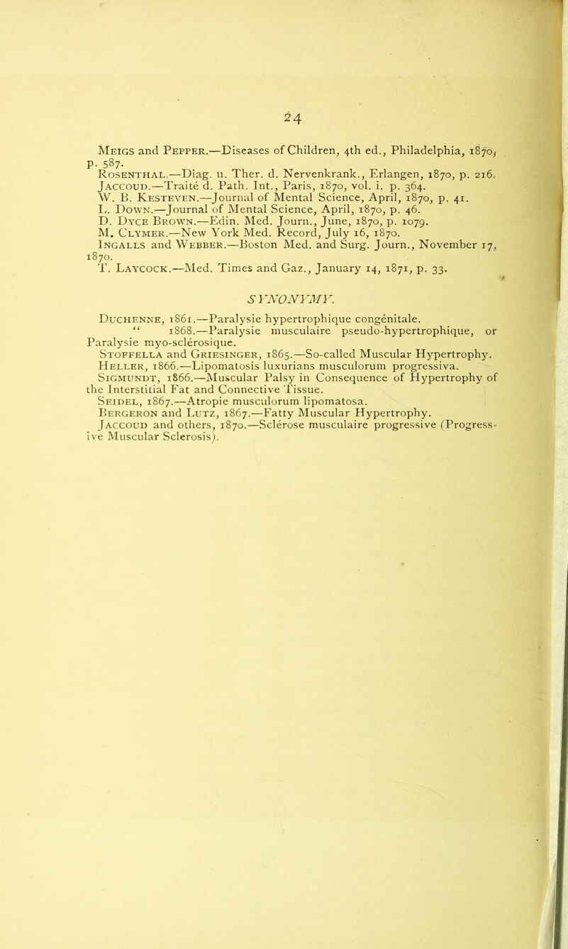 Meigs and Pepper.—Diseases of Children, 4th ed., Philadelphia, 1870^ P- 587. Rosenthal.—Diag. u. Ther. d. Nervenkrank., Erlangen, 1870, p. 216. Jaccoud.—Traite d. Path. Int., Paris, 1870, vol. i. p. 364. W. B. Kesteven.—Journal of Mental Science, April, 1870, p. 41. I,. Down.—Journal of Mental Science, April, 1870, p. 46. D. Dyce Brow'n.—Edin. Med. Journ., June, 1870, p. 1079. M. Clymer.—New York Med. Record, July 16, 1870. Ingalls and Webber.—Boston Med. and Surg. Journ., November 17, 1870. T. Laycock.—Med. Times and Gaz., January 14, 1871, p. 33. SYNONYMY. Duchenne, 1861.—Paralysie hypertrophique congenitale. “ 1868.—Paralysie musculaire pseudo-hypertrophique, or Paralysie myo-sclerosique. Stoffella and Griesinger, 1865.—So-called Muscular Hypertrophy. Heller, 1866.—Lipomatosis luxurians musculorum progressiva. Sigmundt, 1866.—Muscular Palsy in Consequence of Hypertrophy of the Interstitial Fat and Connective Tissue. Seidel, 1867.—Atropie musculorum lipomatosa. Bergeron and Lutz, 1867.—Fatty Muscular Hypertrophy. Jaccoud and others, 1870.—Sclerose musculaire progressive (Progress- ive Muscular Sclerosis).