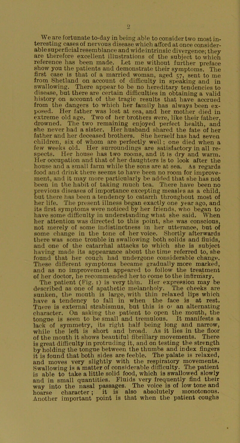 3 We are fortunate to-day in being able to consider two most in- teresting eases of nervous disease which afford at once consider- able superficial resemblance and wide intrinsic divergence; they are therefore excellent illustrations of the subject to which reference has been made. Let me without further preface show you the patients and demonstrate their symptoms. The first case is that of a married woman, aged 57, sent to me from Shetland on account of difliculty in speaking and in swallowing. There appear to be no hereditary tendencies to disease, but there are certain difficulties in obtaining a valid history on account of the tragic results that have accrued from the dangers to which her family has always been ex- posed. Her father was lost at sea, and her mother died in extreme old age. Two of her brothers were, like their father, drowned. The two remaining enjoyed perfect health, and she never had a sister. Her husband shared the fate of her father and her deceased brothers. She herself has had seven children, six of whom are perfectly well; one died when a few weeks old. Her surroundings are satisfactory in all re- spects. Her house has two rooms, and it is dry and warm. Her occupation and that of her daughters is to look after the house and a small farm while the sons are at sea. As regards food and drink there seems to have been no room for improve- ment, and it may more particularly be added that she has not been in the habit of taking much tea. There have been no previous diseases of importance excepting measles as a child, but there has been a tendency to catarrh throughout most of her life. The present illness began exactly one year ago, and its first symptoms were noticed by her friends, who began to liave some difficulty in understanding what she said. When her attention was directed to this point, she was conscious, not merely of some indistinctness in her utterance, but of some change in the tone of her voice. Shortly afterwards there was some trouble in swallowing both solids and fluids, and one of the catarrhal attacks to which she is subject liaving made its appearance about the time referred to, she found that her cough had undergone considerable change. These different symptoms became gradually more marked, and as no improvement appeared to follow the treatment of her doctor, he recommended her to come to the infirmary. The patient (Fig. 0 is very thin. Her expression may be described as one of apathetic melancholy. The cheeks are sunken, the mouth is large, with thin relaxed lips which have a tendency to fall in when the face is at rest. There is external strabismus, but this is O' an alternating character. On asking the patient to open the mouth, the tongue is seen to be small and tremulous. It manifests a lack of symmetry, its right half being long and narrow, while the left is short and broad. As it lies in the floor of the mouth it shows beautiful fibrillary movements. There is great difficulty in protruding it, and on testing the strength by holding the longue between the thumbs and index fingers it is found that both sides are feeble. The palate is relaxed, and moves very slightly with the respiratory movements. Swallowing is a matter of considerable difficulty. The patient is able to take a little solid food, which is swallowed slowly and in small quantities. Fluids very frequently find their way into the nasal passages. The voice is of low tone and hoarse character; it is also absolutely monotonous. Another important point is that when the patient coughs