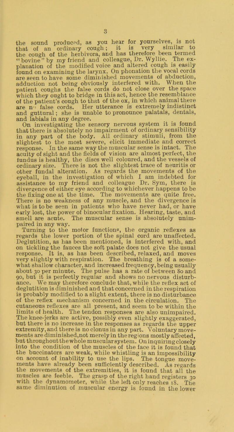 the sound produced, as you hear for yourselves, is not that of an ordinary cough; it is very similar to the cough of the herbivora, and has therefore been termed “bovine” by my friend and colleague. Dr. Wyllie. The ex- planation of the modified voice and altered cough is easily found on examining the larynx. On phonation the vocal cords are seen to have some diminished movements of abduction, adduction not being obviously interfered with. When the patient coughs the false cords do not close over the space which they ought to bridge in this act, hence the resemblance of the patient’s cough to that of the ox, in which animal there are n = false cords. Her utterance is extremely indistinct and guttural; she is unable to pronounce palatals, dentals, and labials in any degree. On investigating the sensory nervous system it is found that there is absolutely no impairment of ordinary sensibility in any part of the body. All ordinary stimuli, from the slightest to the most severe, elicit immediate and correct response. In the same way the muscular sense is intact. The acuity of sight and the fields of vision are almost perfect, the fundus is healthy, the discs well coloured, and the vessels of ordinary size. There is not the slightest trace of neuritis or other fundal alteration. As regards the movements of the eyeball, in the investigation of which I am indebted for assistance to my friend and colleague Dr. Sym, there is divergence of either eye according to whichever happens to be the fixing one at the time. The movements are quite free. There is no weakness of any muscle, and the divergence is what is to be seen in patients who have never had, or have early lost, the power of binocular fixation. Hearing, taste, and smell are acute. The muscular sense is absolutely unim- paired in any way. Turning to the motor functions, the organic reflexes as regards the lower portion of the spinal cord are unaffected. Deglutition, as has been mentioned, is interfered with, and on tickling the fauces the soft palate does not give the usual response. It is, as has been described, relaxed, and moves very slightly with respiration. The breathing is of a some- what shallow character, and increased frequency, being usually about 30 per minute. The pulse has a rate of between 80 and 90, but it is perfectly regular and shows no nervous disturb- ance. We may therefore conclude that, while the reflex act of deglutition is diminished and that concerned in the respiration is probably modifled to a slight extent, there is no disturbance of the reflex mechanism concerned in the circulation. The cutaneous reflexes are all present, and seem to be within the limits of health. The tendon responses are also unimpaired. The knee-jerks are active, possibly even slightly exaggerated, but there is no increase in the responses as regards the upper extremity, and there is no clonus in any part. Voluntary move- ments are diminished,not merely in the regions mostly affected, but throughout thewhole muscular system. On inquiring closely into the condition of the muscles of the face it is found that the buccinators are weak, while whistling is an impossibility on account of inability to use the lips. The tongue move- ments have already been sufficiently described. As regards the movements of the extremities, it is found that all the muscles are feeble. The grasp of the right hand registers 30 with the dynamometer, while the left only reaches 18. The same diminution of muscular energy is found in the lower