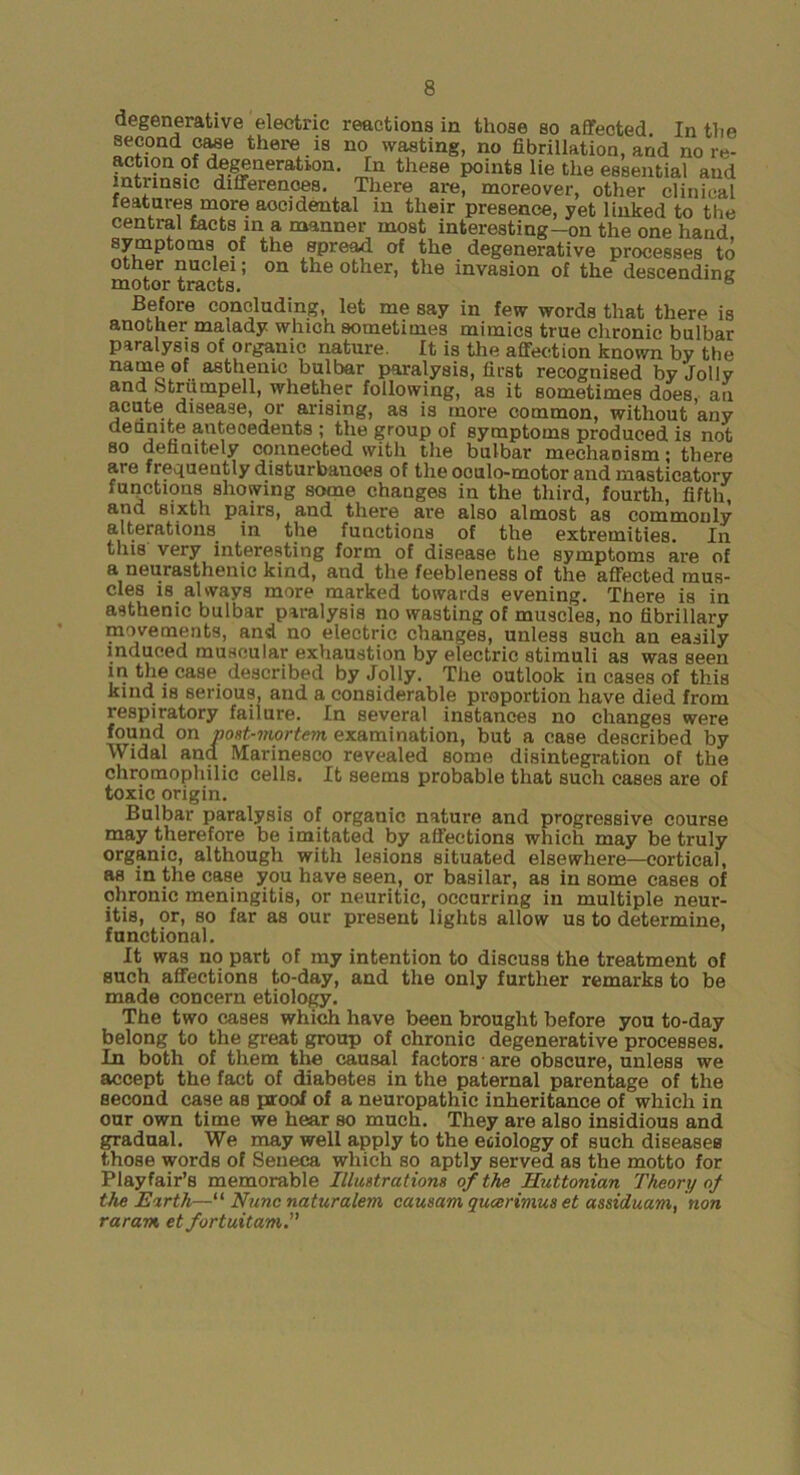 degenerative electric reactions in those so aflfected. In the second caae there is no wasting, no fibrillation, and no re- action 9f degeneration. In these points lie the essential and intnnsic differences. There are, moreover, other clinical features more accidental in their presence, yet linked to the central facts in a manner most interesting-on the one hand symptoms of the spread of the degenerative processes to Other nuclei; on the other, the invasion of the descending: naotor tracts. ® Before concluding, let me say in few words that there is another malady which sometimes mimics true chronic bulbar paralysis of organic nature. It is the affection known by the name of asthenic bulbar paralysis, first recognised by Jolly and Striimpell, whether following, as it sometimes does, an acute disease, or arising, as is more common, without any deunite antecedents ; the group of symptoms produced is not so definitely connected with the bulbar mechanism; there are frequently disturbauoes of the ooulo-motor and masticatory functions showing some changes in the third, fourth, fifth, and sixth pairs, and there are also almost as commonly alterations^ in the functions of the extremities. In this very interesting form of disease the symptoms are of a neurasthenic kind, and the feebleness of the affected mus- cles is always more marked towards evening. There is in asthenic bulbar paralysis no wasting of muscles, no fibrillary movements, and no electric changes, unless such an easily induced muscular exhaustion by electric stimuli as was seen in tlie case described by Jolly. The outlook in cases of this kind is serious, and a considerable proportion have died from respiratory failure. In several instances no changes were found on nost-mortem examination, but a case described by Widal and Marinesco revealed some disintegration of the chromophilic cells. It seems probable that such cases are of toxic origin. Bulbar paralysis of organic nature and progressive course may therefore be imitated by affections which may be truly organic, although with lesions situated elsewhere—cortical, as in the case you have seen, or basilar, as in some cases of chronic meningitis, or neuritic, occurring in multiple neur- itis, or, so far as our present lights allow us to determine, functional. It was no part of my intention to discuss the treatment of such affections to-day, and the only further remarks to be made concern etiology. The two cases which have been brought before you to-day belong to the great group of chronic degenerative processes. In both of them the causal factors are obscure, unless we accept the fact of diabetes in the paternal parentage of the second case as proof of a neuropathic inheritance of which in our own time we hear so much. They are also insidious and gradual. We may well apply to the eciology of such diseases those words of Seneca which so aptly served as the motto for Playfair’s memorable Illustrations of the Huttonian Theory of the Earth—“ Nunc naturalem causam qucerimus et assiduam, non raram et fortuitam.