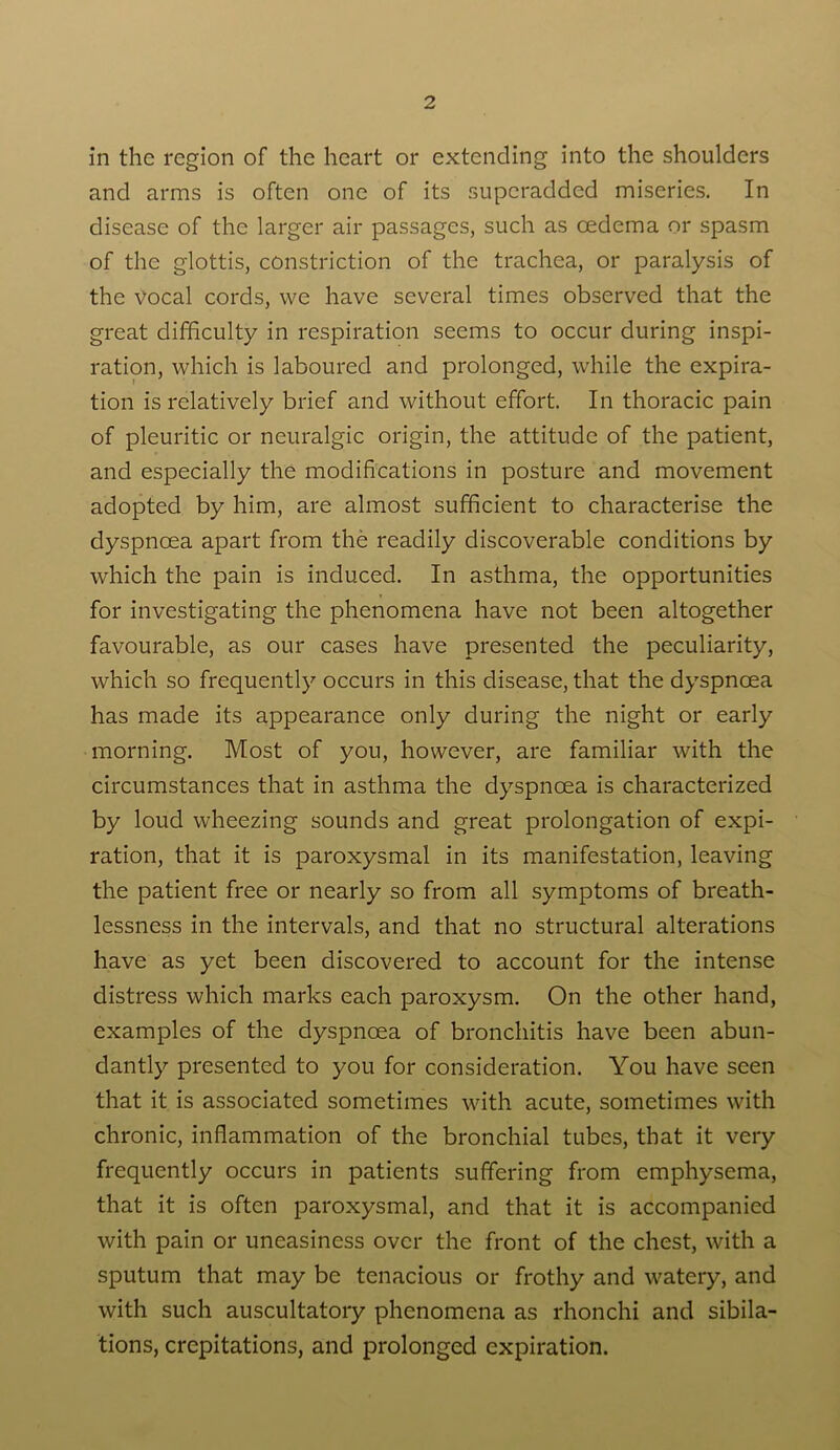 in the region of the heart or extending into the shoulders and arms is often one of its superadded miseries. In disease of the larger air passages, such as oedema or spasm of the glottis, constriction of the trachea, or paralysis of the vocal cords, vve have several times observed that the great difficulty in respiration seems to occur during inspi- ration, which is laboured and prolonged, while the expira- tion is relatively brief and without effort. In thoracic pain of pleuritic or neuralgic origin, the attitude of the patient, and especially the modifications in posture and movement adopted by him, are almost sufficient to characterise the dyspnoea apart from the readily discoverable conditions by which the pain is induced. In asthma, the opportunities for investigating the phenomena have not been altogether favourable, as our cases have presented the peculiarity, which so frequently occurs in this disease, that the dyspnoea has made its appearance only during the night or early morning. Most of you, however, are familiar with the circumstances that in asthma the dyspnoea is characterized by loud wheezing sounds and great prolongation of expi- ration, that it is paroxysmal in its manifestation, leaving the patient free or nearly so from all symptoms of breath- lessness in the intervals, and that no structural alterations have as yet been discovered to account for the intense distress which marks each paroxysm. On the other hand, examples of the dyspnoea of bronchitis have been abun- dantly presented to you for consideration. You have seen that it is associated sometimes with acute, sometimes with chronic, inflammation of the bronchial tubes, that it very frequently occurs in patients suffering from emphysema, that it is often paroxysmal, and that it is accompanied with pain or uneasiness over the front of the chest, with a sputum that may be tenacious or frothy and watery, and with such auscultatory phenomena as rhonchi and sibila- tions, crepitations, and prolonged expiration.