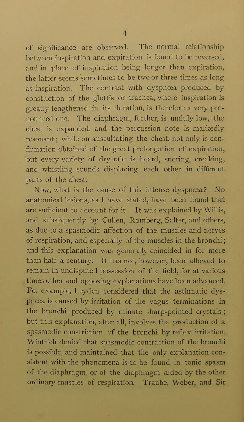 of significance are observed. The normal relationship between inspiration and expiration is found to be reversed, and in place of inspiration being longer than expiration, the latter seems sometimes to be two or three times as long as inspiration. The contrast with dyspnoea produced by constriction of the glottis or trachea, where inspiration is greatly lengthened in its duration, is therefore a very pro- nounced one. The diaphragm, further, is unduly low, the chest is expanded, and the percussion note is markedly resonant; while on auscultating the chest, not only is con- firmation obtained of the great prolongation of expiration, but every variety of dry rale is heard, snoring, creaking, and whistling sounds displacing each other in different parts of the chest. Now, what is the cause of this intense dyspnoea? No anatomical lesions, as I have stated, have been found that are sufficient to account for it. It was explained by Willis, and subsequently by Cullen, Romberg, Salter, and others, as due to a spasmodic affection of the muscles and nerves of respiration, and especially of the muscles in the bronchi; and this explanation was generally coincided in for more than half a century. It has not, however, been allowed to remain in undisputed possession of the field, for at various times other and opposing explanations have been advanced. For example, Leyden considered that the asthmatic dys- pnoea is caused by irritation of the vagus terminations in the bronchi produced by minute sharp-pointed crystals ; but this explanation, after all, involves the production of a spasmodic constriction of the bronchi by reflex irritation. Wintrich denied that spasmodic contraction of the bronchi is possible, and maintained that the only explanation con- sistent with the phenomena is to be found in tonic spasm of the diaphragm, or of the diaphragm aided by the other ordinary muscles of respiration. Traube, Weber, and Sir