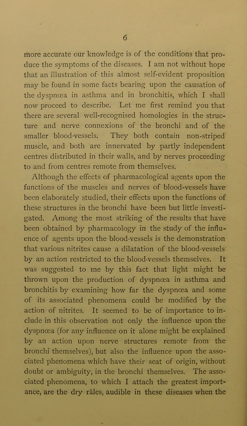 more accurate our knowledge is of the conditions that pro- duce the symptoms of the diseases. I am not without hope that an illustration of this almost self-evident proposition may be found in some facts bearing upon the causation of the dyspnoea in asthma and in bronchitis, which I shall now proceed to describe. Let me first remind you that there are several well-recognised homologies in the struc- ture and nerve connexions of the bronchi and of the smaller blood-vessels. They both contain non-striped muscle, and both are innervated by partly independent centres distributed in their walls, and by nerves proceeding to and from centres remote from themselves. Although the effects of pharmacological agents upon the functions of the muscles and nerves of blood-vessels have been elaborately studied, their effects upon the functions of these structures in the bronchi have been but little investi- gated. Among the most striking of the results that have been obtained by pharmacology in the study of the influ- ence of agents upon the blood-vessels is the demonstration that various nitrites cause a dilatation of the blood-vessels by an action restricted to the blood-vessels themselves. It was suggested to me by this fact that light might be thrown upon the production of dyspnoea in asthma and bronchitis by examining how far the dyspnoea and some of its associated phenomena could be modified by the action of nitrites. It seemed to be of importance to in- clude in this observation not only the influence upon the dyspnoea (for any influence on it alone might be explained by an action upon nerve structures remote from the bronchi themselves), but also the influence upon the asso- ciated phenomena which have their seat of origin, without doubt or ambiguity, in the bronchi themselves. The asso- ciated phenomena, to which I attach the greatest import- ance, are the dry rales, audible in these diseases when the