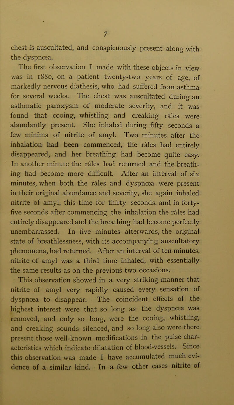 chest is auscultated, and conspicuously present along with the dyspnoea. The first observation I made with these objects in view was in 1880, on a patient twenty-two years of age, of markedly nervous diathesis, who had suffered from asthma for several weeks. The chest was auscultated during an asthmatic paroxysm of moderate severity, and it was found that cooing, whistling and creaking rales were abundantly present. She inhaled during fifty seconds a few minims of nitrite of amyl. Two minutes after the inhalation had been commenced, the rales had entirely disappeared, and her breathing had become quite easy. In another minute the rales had returned and the breath- ing had become more difficult. After an interval of six minutes, when both the rMes and dyspnoea were present in their original abundance and severity, she again inhaled nitrite of amyl, this time for thirty seconds, and in forty- five seconds after commencing the inhalation the rales had entirely disappeared and the breathing had become perfectly unembarrassed, In five minutes afterwards, the original state of breathlessness, with its accompanying auscultatory phenomena, had returned. After an interval of ten minutes, nitrite of amyl was a third time inhaled, with essentially the same results as on the previous two occasions. This observation showed in a very striking manner that nitrite of amyl very rapidly caused every sensation of dyspnoea to disappear. The coincident effects of the highest interest were that so long as the dyspnoea was removed, and only so long, were the cooing, whistling, and creaking sounds silenced, and so long also were there present those well-known modifications in the pulse char- acteristics which indicate dilatation of blood-vessels. Since this observation was made I have accumulated much evi- dence of a similar kind. In a few other cases nitrite of