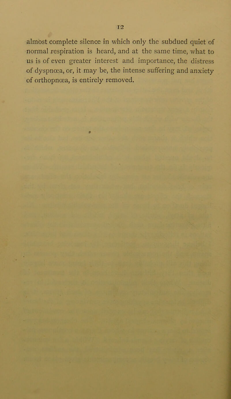 almost complete silence in which only the subdued quiet of normal respiration is heard, and at the same time, what to us is of even greater interest and importance, the distress of dyspnoea, or, it may be, the intense suffering and anxiety of orthopnoea, is entirely removed.