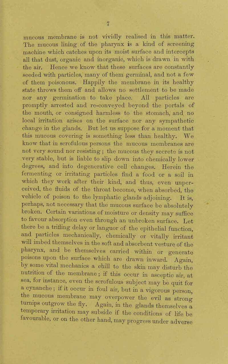 mucous membrane is not vividly realised in this matter. Tlie mucous lining of the pharynx is a kind of screening machine which catches upon its moist surface and intercepts all that dust, organic and inorganic, which is drawn in with the air. Hence we know that these surfaces are constantly seeded with particles, many of them germinal, and not a few of them poisonous. Happily the membrane in its healthy state throws them off and allows no settlement to be made nor any germination to take place. All particles are promptly arrested and re-conveyed beyond the portals of the mouth, or consigned harmless to the stomach, and no local irritation arises on the surface nor any sympathetic change in the glands. But let us suppose for a moment that this mucous covering is something less than healthy. We know that in scrofulous persons the mucous membranes are not very sound nor resisting; the mucous they secrete is not very stable, but is liable to slip down into chemically lower degrees, and into degenerative cell changes. Herein the fermenting or uTitating particles find a food or a soil in which they work after theii- kmd, and thus, even unper- ceived, the fluids of the throat become, when absorbed, the vehicle of poison to the lymphatic glands adjoining. It is, perhaps, not necessary that the mucous surface be absolutely broken. Certain variations of moisture or density may suffice to favour absorption even through an unbroken surface. Let there be a trifling delay or languor of the epithelial function, and particles mechanically, chemically or vitally irritant will imbed themselves in the soft and absorbent vestui-e of the pharynx, and be themselves carried within or generate poisons upon the surface which are di-awn inward. Agam, by some vital mechanics a chill to the skin may disturb the nutrition of the membrane; if this occur iu asceptic air, at sea, for instance, even the scrofulous subject may be quit for a cynanche; if it occur in foul air, but in a vigorous person, the mucous membrane may overpower the evH as strong turnips outgrow the fly. Again, in the glands themselves a temporary irntation may subside if the conditions of life be favourable, or on the other hand, may progress under adverse