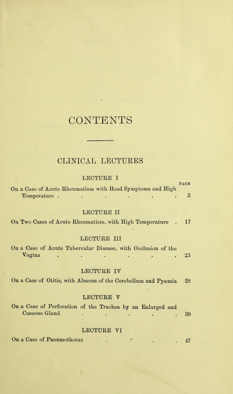 CONTENTS CLINICAL LECTURES LECTURE I PAGE On a Case of Acute Rheumatism with Head Symptoms and High Temperature . . . . . 3 LECTURE II On Two Cases of Acute Rheumatism, with High Temperature . 17 LECTURE III On a Case of Acute Tubercular Disease, with Occlusion of the Vagina ..... . 23 LECTURE IV On a Case of Otitis, with Abscess of the Cerebellum and Pyaemia 28 LECTURE V On a Case of Perforation of the Trachea by an Enlarged and Caseous Gland . . . . .39 LECTURE VI On a Case of Pneumothorax 47