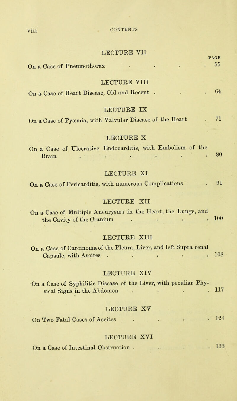 Vlll LECTURE YII PAGE On a Case of Pneumothorax . . • .55 LECTURE VIII On a Case of Heart Disease, Old and Recent . . .64 LECTURE IX On a Case of Pyaemia, with Valvular Disease of the Heart . 71 LECTURE X On a Case of Ulcerative Endocarditis, with Embolism of the Brain . . • • • .80 LECTURE XI On a Case of Pericarditis, with numerous Complications . 91 LECTURE XII On a Case of Multiple Aneurysms in the Heart, the Lungs, and the Cavity of the Cranium . . . .100 LECTURE XIII On a Case of Carcinoma of the Pleura, Liver, and left Supra-renal Capsule, with Ascites . . . • .108 LECTURE XIV On a Case of Syphilitic Disease of the Liver, with peculiar Phy- sical Signs in the Abdomen . 117 LECTURE XV On Two Fatal Cases of Ascites .... 124 LECTURE XVI On a Case of Intestinal Obstruction . 133