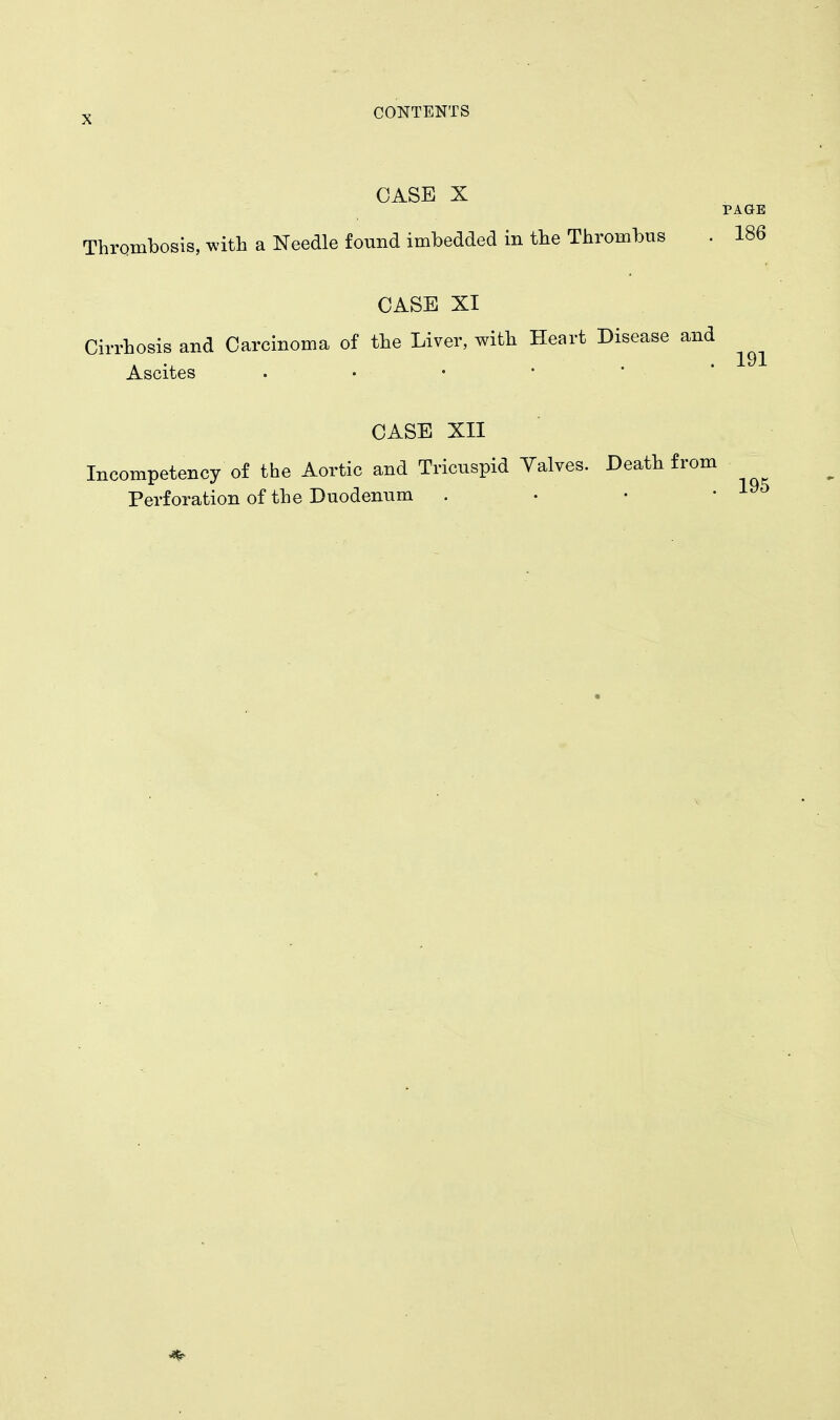 CASE X PAGE Thrombosis, with a Needle found imbedded in the Thrombus . 186 CASE XI Cirrhosis and Carcinoma of the Liver, with Heart Disease and Ascites CASE XII Incompetency of the Aortic and Tricuspid Yalves. Death from Perforation of the Duodenum . • • '