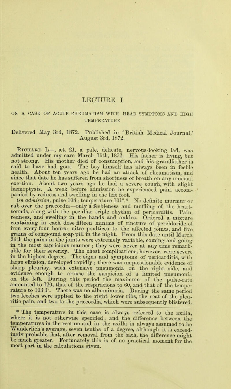 ON A CASE OF ACUTE RHEUMATISM WITH HEAD SYMPTOMS AND HIGH TEMPEEATUEE Delivered May 3rd, 1872. Published in 'British Medical Journal,' August 3rd, 1872. Richard L—, set. 21, a pale, delicate, nervous-looking lad, was admitted under my care March 16th, 1872. His father is living, but not strong. His mother died of consumption, and his grandfather is said to have had gout. The boy himself has always been in feeble health. About ten years ago he had an attack of rheumatism, and since that date he has suffered from shortness of breath on any unusual exertion. About two years ago he had a severe cough, with slight haemoptysis. A week before admission he experienced pain, accom- panied by redness and swelling in the left foot. On admission, pulse 108 ; temperature 101°.* No definite murmur or rub over the prsecordia—only a feebleness and muffling of the heart- sounds, along with the peculiar triple rhythm of pericarditis. Pain, redness, and swelling in the hands and ankles. Ordered a mixture containing in each dose fifteen minims of tincture of perchloride of iron every four hours; nitre poultices to the affected joints, and five grains of compound soap pill in the night. From this date until March 26th the pains in the joints were extremely variable, coming and going in the most capricious manner; they were never at any time remark- able for_ their severity. The chest complications, however, were severe in the highest degree. The signs and symptoms of pericarditis, with large effusion, developed rapidly ; there was unquestionable evidence of sharp pleurisy, with extensive pneumonia on the right side, and evidence enough to arouse the suspicion of a limited pneumonia on the left. During this period the maximum of the pulse-rate amounted to 120, that of the respirations to 60, and that of the tempe- rature to 1033°. There was no albuminuria. During the same period two leeches were applied to the right lower ribs, the seat of the pleu- ritic pain, and two to the prsecordia, which were subsequently blistered. # The temperature in this case is always referred to the axilla, where it is not otherwise specified; and the difference between the temperatures in the rectum and in the axilla is always assumed to be Wunderlich's average, seven-tenths of a degree, although it is exceed- ingly probable that, after removal from the bath, the difference might be much greater. Fortunately this is of no practical moment for the most part in the calculations given.