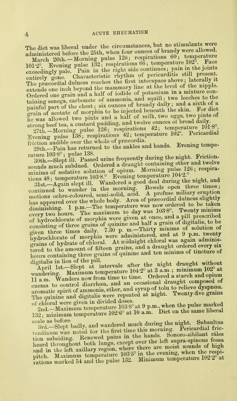 The diet was liberal under the circumstances, but no stimulants were administered before the 25th, when four ounces of brandy were allowed. X-ch 26th-Morning pulse 126 ; respirations 60; temperature 101-2° Evening pulse 132; respirations 66; temperature 102. Face exceedingly pale Pain in the right side continues; pain m the joints eXely gone. Characteristic rhythm of pericarditis sti1 present The prLoVdial dulness reaches the first interspace above; laterally it extendfone inch beyond the mammary line at the level of the nipple. Orfeied one grain and a half of iodide of potassium m a mixture con- tain^ senega, carbonate of ammonia, and squill; two leeches to the 3 part of the chest; six ounces of brandy daily; and a sixth of a S^f acetate of morphia to be injected beneath the skin. For diet he was allowed two pints and a half of milk, two eggs, two pints of strong beef tea, a custard pudding, and twelve ounces ol bread daily 27t!-Morning pulse 126; respirations 42; temperature 1018 Evening pulse 138; respirations 42; temperature 102°. Pericardial fnVtion audible over the whole of prseeordia. 29th -Pain has returned to the ankles and hands. Evening tempe- ™h-ll^t^^plssed nrine frequently during the night. Friction- sounds much subdued. Ordered a draught containing ether and twelve minlmsTsedative solution of opium. Morning pulse126; respira- AJuAtASS> rp^e^er= appeared over the whole body. Area of precordial dulness slightly lias appeareu uve tpmnerature was now ordered to be taken diminishing. 1 p.m.—ine temperai,uie -iaq.qo Tw^ntv mimras pverv two hours. The maximum to day was 103 8 . lwenty minims ^ffiS of morphia were given at once, and a pill prescribed conltin g o f three g'infof quinine and half a grain of digitalis to be consisiuig ui u c & 7 oa n m—Thirty minims of solution ot fiXchWeT mtphia we'administered, and at 9 p.m. twenty IS of hydrate of chloral. At midnight chloral was again admims- feied to tE amount of fifteen grains, and a draught ordered.every mx hours containing three grains of quinine and ten minims of tincture of digAmll Tst'-sCt^intervals after the night draught without wandering Maximum temperature 104 2° at 3 a.m.; minimum 102 at T a m fv anders now from time to time. Ordered a starch and opium 11 a.m. vv duue h and an occasional draught composed of The quinine and digitalis were repeated at night, iwenty-nve grams 0tg£?to&^££££ Wat 9 p.m., when the pulse marked 131; minimum temperature 102-6° at 10 a.m. Diet on the same liberal SC£-Slept'badly, and wandered much during the night. Subsultus orci.—fciept nauiy, auu. moraine. Pericardial fric- ittch Maximum temperatui-; 103-5° in the evening, when the respi-