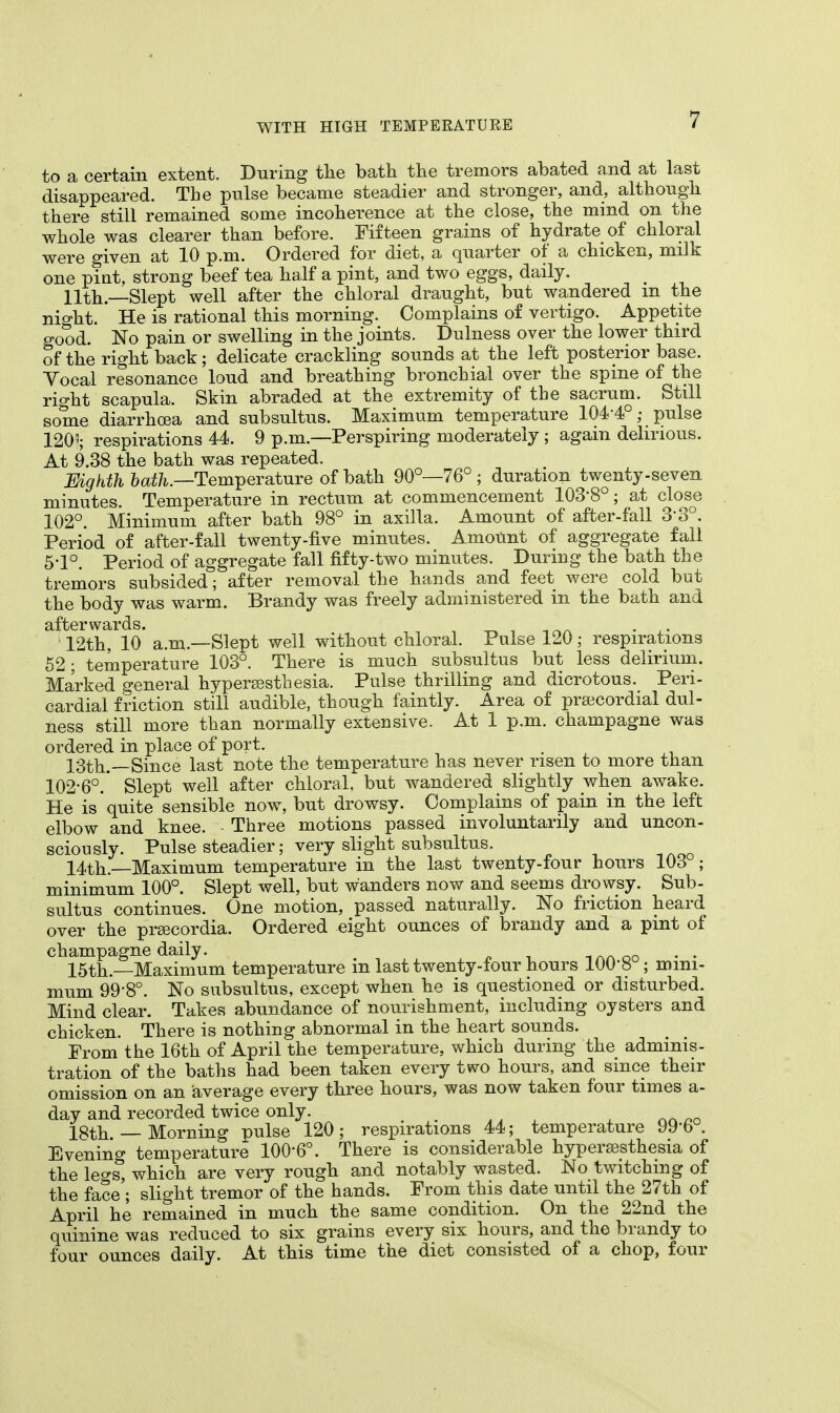 to a certain extent. During the bath the tremors abated and at last disappeared. The pulse became steadier and stronger, and, although there still remained some incoherence at the close, the mind on the whole was clearer than before. Fifteen grains of hydrate of chloral were given at 10 p.m. Ordered for diet, a quarter of a chicken, milk one pint, strong beef tea half a pint, and two eggs, daily. 11th—Slept well after the chloral draught, but wandered m the night. He is rational this morning. Complains of vertigo. Appetite good. No pain or swelling in the joints. Dulness over the lower third of the right back; delicate crackling sounds at the left posterior base. Yocal resonance loud and breathing bronchial over the spine of the right scapula. Skin abraded at the extremity of the sacrum. Still some diarrhoea and subsultus. Maximum temperature 104-4°; pulse 1205; respirations 44. 9 p.m.—Perspiring moderately ; again delirious. At 9.38 the bath was repeated. Eighth bath.—Temperature of bath 90°—76° ; duration twenty-seven minutes. Temperature in rectum at commencement 103-8°; at close 102°. Minimum after bath 98° in axilla. Amount of after-fall 3-3°. Period of after-fall twenty-five minutes. Amount of aggregate fall 5-1°. Period of aggregate fall fifty-two minutes. During the bath the tremors subsided; after removal the hands and feet were cold but the body was warm. Brandy was freely administered in the bath and afterwards. . . ; 12th, 10 a.m.—Slept well without chloral. Pulse 120 ; respirations 52 ; temperature 103°. There is much subsultus but less delirium. Marked general hyperesthesia. Pulse thrilling and dicrotous. Peri- cardial friction still audible, though faintly. Area of precordial dul- ness still more than normally extensive. At 1 p.m. champagne was ordered in place of port. 13th.—Since last note the temperature has never risen to more than 102-6°.' Slept well after chloral, but wandered slightly when awake. He is quite sensible now, but drowsy. Complains of pain in the left elbow and knee. - Three motions passed involuntarily and uncon- sciously. Pulse steadier; very slight subsultus. 14th.—Maximum temperature in the last twenty-four hours 103 ; minimum 100°. Slept well, but wanders now and seems drowsy. Sub- sultus continues. One motion, passed naturally. No friction heard over the prsecordia. Ordered eight ounces of brandy and a pint of champagne daily. 15th.—Maximum temperature in last twenty-tour hours 100*8 ; mini- mum 99-80. No subsultus, except when he is questioned or disturbed. Mind clear. Takes abundance of nourishment, including oysters and chicken. There is nothing abnormal in the heart sounds. From the 16th of April the temperature, which during the adminis- tration of the baths had been taken every two hours, and since their omission on an average every three hours, was now taken four times a- day and recorded twice only. _ 18th — Morning pulse 120; respirations 44; temperature 99'6°. Evening temperature 100-6°. There is considerable hyperesthesia of the legs, which are very rough and notably wasted. No twitching of the face ; slight tremor of the hands. From this date until the 27th of April he remained in much the same condition. On the 22nd the quinine was reduced to six grains every six hours, and the brandy to four ounces daily. At this time the diet consisted of a chop, four