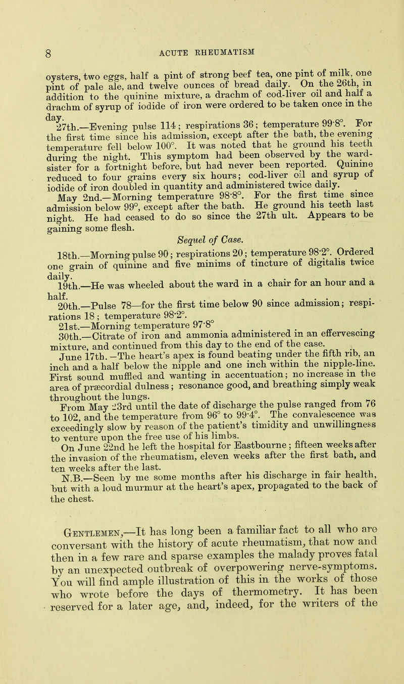 oysters, two eggs, half a pint of strong beef tea, one pint of milk one pint of pale ale, and twelve ounces of bread daily. On the 26th m addition to the quinine mixture, a drachm of cod-liver oil and halt a drachm of syrup of iodide of iron were ordered to be taken once m the ^2 7th.—Evening pulse 114 ; respirations 36; temperature 99 8°. For the first time since his admission, except after the bath, the evening temperature fell below 100°. It was noted that he ground his teeth durino- the night. This symptom had been observed by the ward- sister *for a fortnight before, but had never been reported. Quinine reduced to four grains every six hours; cod-liver oil and syrup of iodide of iron doubled in quantity and administered twice daily. May 2nd.—Morning temperature 98'8°. For the first time since admission below 99°, except after the bath. He ground his teeth last night. He had ceased to do so since the 27th ult. Appears to be gaining some flesh. Sequel of Case. 18th.—Morning pulse 90; respirations 20; temperature 98'2°. Ordered one grain of quinine and five minims of tincture of digitalis twice dai9th — He was wheeled about the ward in a chair for an hour and a half. _ . , . . 20th.—Pulse 78—for the first time below 90 since admission; respi- rations 18; temperature 98*2°. 21st.—Morning temperature 97'8° 30th.—Citrate of iron and ammonia administered m an effervescing mixture, and continued from this day to the end of the case. June 17th. -The heart's apex is found beating under the fifth rib, an inch and a half below the nipple and one inch within the nipple-lme. First sound muffled and wanting in accentuation; no increase m the area of precordial dulness ; resonance good, and breathing simply weak throughout the lungs. From May -J3rd until the date of discharge the pulse ranged from 76 to 102, and the temperature from 96° to 99-4°. The convalescence was exceedingly slow by reason of the patient's timidity and unwillingness to venture upon the free use of his limbs. On June 22nd he left the hospital for Eastbourne ; fifteen weeks after the invasion of the rheumatism, eleven weeks after the first bath, and ten weeks after the last. . . . N.B.—Seen by me some months after his discharge m fair neaith, but with a loud murmur at the heart's apex, propagated to the back of the chest. Gentlemen,—It has long been a familiar fact to all who are conversant with the history of acute rheumatism, that now and then in a few rare and sparse examples the malady proves fatal by an unexpected outbreak of overpowering nerve-symptoms. You will find ample illustration of this in the works of those who wrote before the days of thermometry. It has been reserved for a later age, and, indeed, for the writers of the