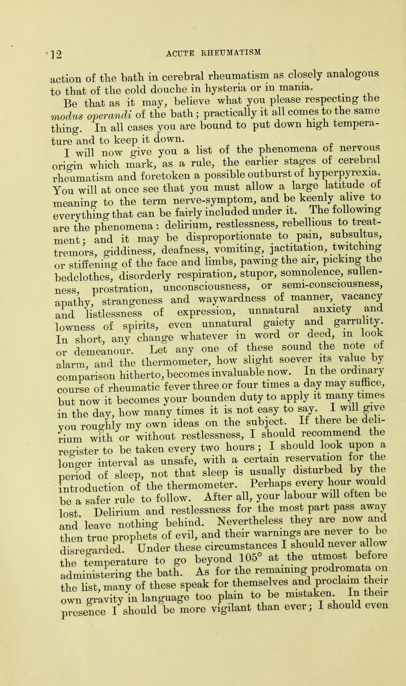 action of the bath in cerebral rheumatism as closely analogous to that of the cold douche in hysteria or in mania. _ Be that as it may, believe what you please respecting the modus operandi of the bath; practically it all comes to the same thing. In all cases you are bound to put down high tempera- ture and to keep it down. I will now give you a list of the phenomena of nervous origin which mark, as a rule, the earlier stages of cerebral rheumatism and foretoken a possible outburst of hyperpyrexia You will at once see that you must allow a large latitude ot meaning to the term nerve-symptom, and be keenly alive to everything that can be fairly included under it. The following are the phenomena : delirium, restlessness, rebellious to treat- ment • and it may be disproportionate to pain, subsultus, tremors, giddiness, deafness, vomiting, jactitation, twitching or stiffening of the face and limbs, pawing the air, picking the bedclothes, disorderly respiration, stupor, somnolence, sullen- ness prostration, unconsciousness, or semi-consciousness, apathy, strangeness and waywardness of manner, vacancy and listlessness of expression, unnatural anxiety and lowness of spirits, even unnatural gaiety and garrulity. In short, any change whatever in word or deed, m look or demeanour. Let any one of these sound the note of alarm, and the thermometer, how slight soever its value by comparison hitherto, becomes invaluable now. In the ordinary course of rheumatic fever three or four times a day may sumce, but now it becomes your bounden duty to apply it many times in the day, how many times it is not easy to say I will give you roughly my own ideas on the subject If there be deli- rium with or without restlessness, I should recommend the register to be taken every two hours; I should look upon a longer interval as unsafe, with a certain reservation for the period of sleep, not that sleep is usually disturbed by the introduction of the thermometer. Perhaps every hour would be a safer rule to follow. After all, your labour will often be lost Delirium and restlessness for the most part pass away and'leave nothing behind. Nevertheless they are now and then true prophets of evil, and their warnings are never to be disregarded. Under these circumstances I should never allow the Temperature to go beyond 105° at the utmost before administering the bath. As for the remaining prodromata on the list, many of these speak for themselves and proclaim heir own gravity in language too plain to be mistaken. In their presence I should be more vigilant than ever; I should even