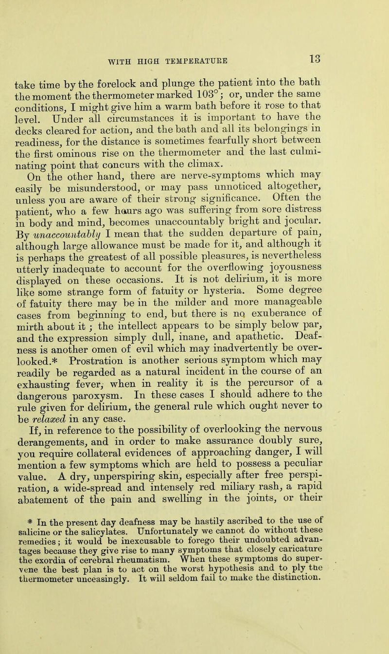 take time by the forelock and plunge the patient into the bath the moment the thermometer marked 103°; or, under the same conditions, I might give him a warm bath before it rose to that level. Under all circumstances it is important to have the decks cleared for action, and the bath and all its belongings in readiness, for the distance is sometimes fearfully short between the first ominous rise on the thermometer and the last culmi- nating point that concurs with the climax. On the other hand, there are nerve-symptoms which may easily be misunderstood, or may pass unnoticed altogether, unless you are aware of their strong significance. Often the patient, who a few hours ago was suffering from sore distress in body and mind, becomes unaccountably bright and jocular. By unaccountably I mean that the sudden departure of pain, although large allowance must be made for it, and although it is perhaps the greatest of all possible pleasures, is nevertheless utterly inadequate to account for the overflowing joyousness displayed on these occasions. It is not delirium, it is more like some strange form of fatuity or hysteria. Some degree of fatuity there may be in the milder and more manageable cases from beginning to end, but there is no exuberance of mirth about it ; the intellect appears to be simply below par, and the expression simply dull, inane, and apathetic. Deaf- ness is another omen of evil which may inadvertently be over- looked.* Prostration is another serious symptom which may readily be regarded as a natural incident in the course of an exhausting fever, when in reality it is the percursor of a dangerous paroxysm. In these cases I should adhere to the rule given for delirium, the general rule which ought never to be relaxed in any case. If, in reference to the possibility of overlooking the nervous derangements, and in order to make assurance doubly sure, you require collateral evidences of approaching danger, I will mention a few symptoms which are held to possess a peculiar value. A dry, unperspiring skin, especially after free perspi- ration, a wide-spread and intensely red miliary rash, a rapid abatement of the pain and swelling in the joints, or their * In the present day deafness may be hastily ascribed to the use of salicine or the salicylates. Unfortunately we cannot do without these remedies; it would be inexcusable to forego their undoubted advan- tages because they give rise to many symptoms that closely caricature the exordia of cerebral rheumatism. When these symptoms do super- vene the best plan is to act on the worst hypothesis and to ply the thermometer unceasingly. It will seldom fail to make the distinction.