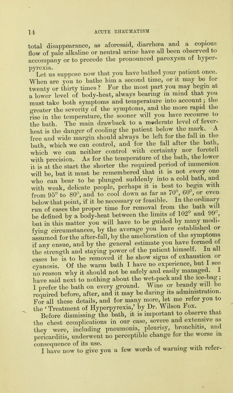 total disappearance, as aforesaid, diarrhoea and a copious flow of pale alkaline or neutral urine have all been observed to accompany or to precede the pronounced paroxysm of hyper- pyrexia. Let us suppose now that you have bathed your patient once. When are you to bathe him a second time, or it may be for twenty or thirty times ? For the most part you may begin at a lower level of body-heat, always bearing in mind that you must take both symptoms and temperature into account; the greater the severity of the symptoms, and the more rapid the rise in the temperature, the sooner will you have recourse to the bath. The main drawback to a mederate level of fever- heat is the danger of cooling the patient below the mark. A free and wide margin should always be left for the fall m the bath, which we can control, and for the fall after the bath, which we can neither control with certainty nor foretell with precision. As for the temperature of the bath, the lower it is at the start the shorter the required period of immersion will be, but it must be remembered, that it is not every one who can bear to be plunged suddenly into a cold bath, and with weak, delicate people, perhaps it is best to begin with from 95° to 80°, and to cool down as far as 70 , 60 , or even below that point, if it be necessary or feasible. In the ordinary run of cases the proper time for removal from the bath will be defined by a body-heat between the limits of 102 and UJ , but in this matter you will have to be guided by many modi- fvinff circumstances, by the average you have established or assumed for the after-fall, by the amelioration of the symptoms if any ensue, and by the general estimate you have f ormed ot the strength and staying power of the patient himself. In all cases he is to be removed if he show signs of exhaustion or cyanosis. Of the warm bath I have no experience, but 1 see no reason why it should not be safely and easily managed. 1 have said next to nothing about the wet-pack and the ice-bag; I prefer the bath on every ground. Wine or brandy will be required before, after, and it may be during its administration. For all these details, and for many more, let me refer you to the < Treatment of Hyperpyrexia/ by Dr. Wilson Fox. Before dismissing the bath, it is important to observe that the chest complications in our case, severe and extensive as they were, including pneumonia, pleurisy, bronchitis, and pericarditis, underwent no perceptible change for the worse m consequence of its use. . „ I have now to give you a few words of warning with reler-