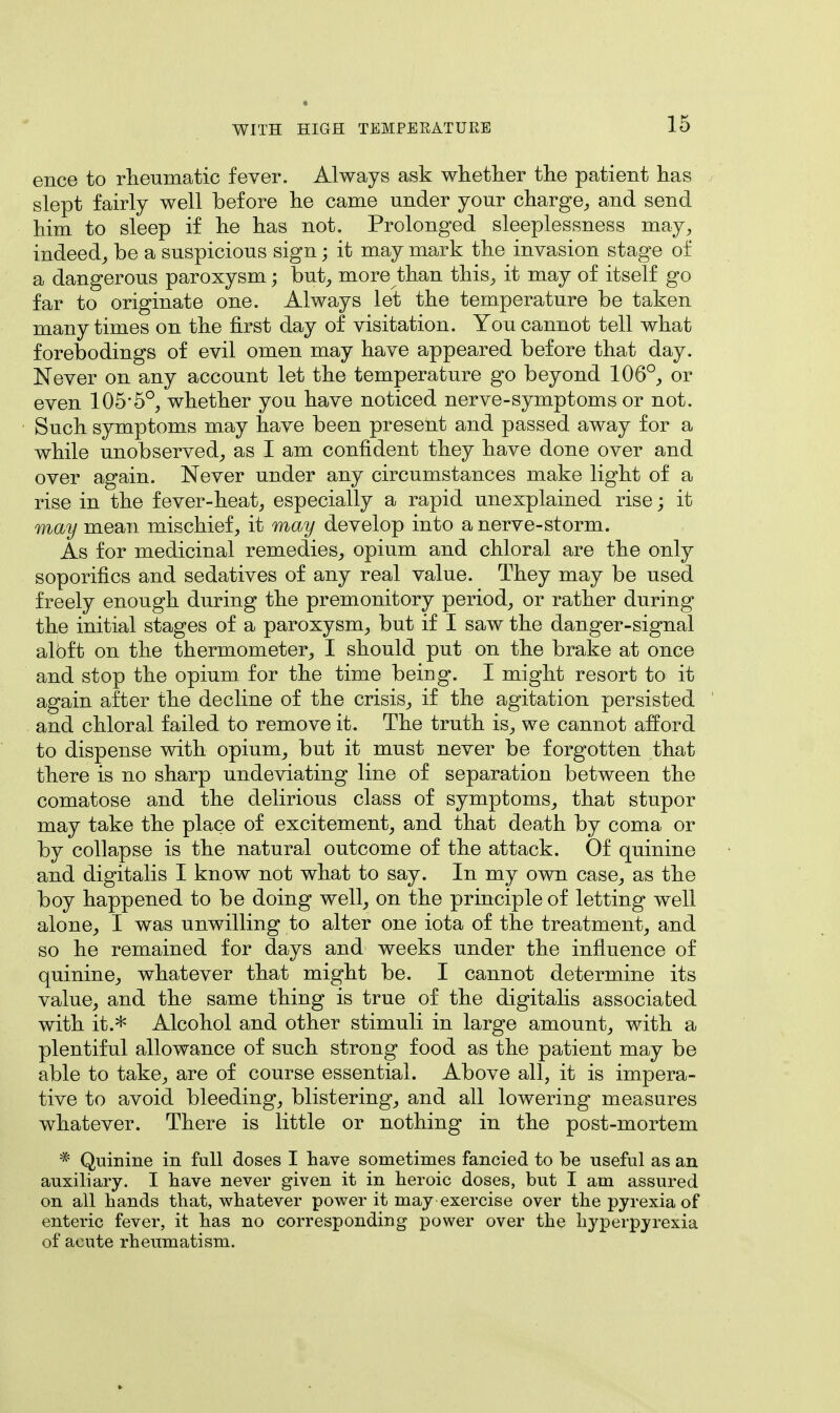 ence to rheumatic fever. Always ask whether the patient has slept fairly well before he came under your charge, and send him to sleep if he has not. Prolonged sleeplessness may, indeed, be a suspicious sign; it may mark the invasion stage of a dangerous paroxysm; but, more than this, it may of itself go far to originate one. Always let the temperature be taken many times on the first day of visitation. You cannot tell what forebodings of evil omen may have appeared before that day. Never on any account let the temperature go beyond 106°, or even 1055°, whether you have noticed nerve-symptoms or not. Such symptoms may have been present and passed away for a while unobserved, as I am confident they have done over and over again. Never under any circumstances make light of a rise in the fever-heat, especially a rapid unexplained rise; it may mean mischief, it may develop into a nerve-storm. As for medicinal remedies, opium and chloral are the only soporifics and sedatives of any real value. They may be used freely enough during the premonitory period, or rather during the initial stages of a paroxysm, but if I saw the danger-signal aloft on the thermometer, I should put on the brake at once and stop the opium for the time being. I might resort to it again after the decline of the crisis, if the agitation persisted and chloral failed to remove it. The truth is, we cannot afford to dispense with opium, but it must never be forgotten that there is no sharp undeviating line of separation between the comatose and the delirious class of symptoms, that stupor may take the place of excitement, and that death by coma or by collapse is the natural outcome of the attack. Of quinine and digitalis I know not what to say. In my own case, as the boy happened to be doing well, on the principle of letting well alone, I was unwilling to alter one iota of the treatment, and so he remained for days and weeks under the influence of quinine, whatever that might be. I cannot determine its value, and the same thing is true of the digitalis associated with it.* Alcohol and other stimuli in large amount, with a plentiful allowance of such strong food as the patient may be able to take, are of course essential. Above all, it is impera- tive to avoid bleeding, blistering, and all lowering measures whatever. There is little or nothing in the post-mortem * Quinine in full doses I have sometimes fancied to be useful as an auxiliary. I have never given it in heroic doses, but I am assured on all hands that, whatever power it may exercise over the pyrexia of enteric fever, it has no corresponding power over the hyperpyrexia of acute rheumatism.