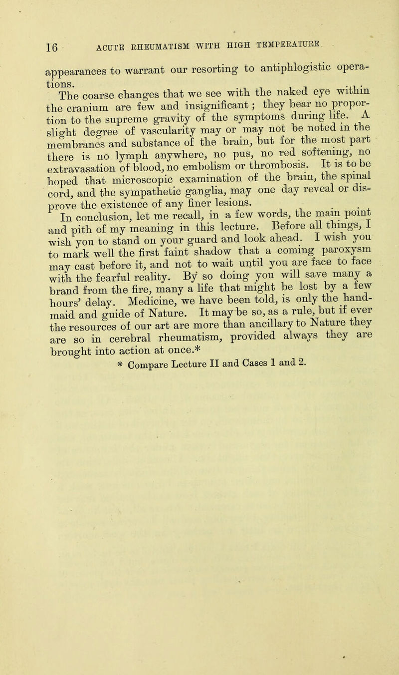 appearances to warrant our resorting to antiphlogistic opera- tl0The coarse changes that we see with the naked eye within the cranium are few and insignificant; they bear no propor- tion to the supreme gravity of the symptoms during lite. A slight degree of vascularity may or may not be noted m the membranes and substance of the brain, but for the most part there is no lymph anywhere, no pus, no red softening, no extravasation of blood, no embolism or thrombosis. It is to be hoped that microscopic examination of the brain, the spinal cord, and the sympathetic ganglia, may one day reveal or dis- prove the existence of any finer lesions. In conclusion, let me recall, in a few words, the mam point and pith of my meaning in this lecture. Before all things, I wish you to stand on your guard and look ahead. I wish you to mark well the first faint shadow that a coming paroxysm may cast before it, and not to wait until you are face to face with the fearful reality. By so doing you will save many a brand from the fire, many a life that might be lost by a tew hours' delay. Medicine, we have been told, is only the hand- maid and guide of Nature. It may be so, as a rule, but if ever the resources of our art are more than ancillary to Nature they are so in cerebral rheumatism, provided always they are brought into action at once.* * Compare Lecture II and Cases 1 and 2.