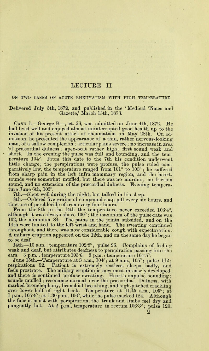 i LECTURE II ON TWO CASES OF ACUTE RHEUMATISM WITH HIGH TEMPERATURE Delivered July 5th, 1872, and published in the ' Medical Times and Gazette/ March 15th, 1873. Case 1.—George B—, set. 26, was admitted on June 4th, 1872. He had lived well and enjoyed almost uninterrupted good health up to the invasion of his present attack of rheumatism on May 28th. On ad- mission, he presented the appearance of a thin, rather nervous-looking man, of a sallow complexion ; articular pains severe; no increase in area of precordial dulness; apex-beat rather high; first sound weak and short. In the evening the pulse was full and bounding, and the tem- perature 104°. From this date to the 7th his condition underwent little change; the perspirations were profuse, the pulse ruled com- paratively low, the temperature ranged from 101° to 103°; he suffered from sharp pain in the left infra-mammary region, and the heart- sounds were somewhat muffled, but there was no murmur, no friction sound, and no extension of the precordial dulness. Evening tempera- ture June 6th, 103°. 7th.—Slept well during the night, but talked in his sleep. 8th.—Ordered five grains of compound soap pill every six hours, and tincture of perchloride of iron every four hours. From the 8th to the 14th the temperature never exceeded 103*4°, although it was always above 100°; the maximum of the pulse-rate was 102, the minimum 84. The pains in the joints subsided, and on the 14th were limited to the left wrist and hand. The sweating continued throughout, and there was now considerable cough with expectoration. A. miliary eruption appeared on the 12th, and on the same day he began to be deaf. 14th.—10 a.m.: temperature 102*8°; pulse 96. Complains of feeling weak and deaf, but attributes deafness to perspiration passing into the ears. 3 p.m.: temperature 103*6. 9 p.m.: temperature 104*5°. June 15th.—Temperature at 3 a.m., 104°; at 9 a.m., 105°; pulse 112 ; respirations 52. Patient is extremely restless, sleeps badly, and feels prostrate. The miliary eruption is now most intensely developed, and there is continued profuse sweating. Heart's impulse bounding; sounds muffled ; resonance normal over the prsecordia. Dulness, with marked bronchophony, bronchial breathing, and high-pitched crackling over lower half of right back. Temperature at 11.45 a.m., 105°; at 1 p.m., 105-4°; at 1.30 p.m., 106°, while the pulse marked 124. Although the face is moist with perspiration, the trunk and limbs feel dry and pungently hot. At 2 p.m., temperature in rectum 106*3°; pulse 120. 2