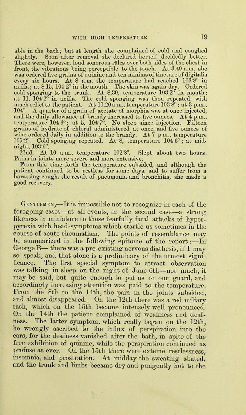 able in the bath; but at length she complained of cold and coughed slightly. Soon after removal she declared herself decidedly better. There were, however, loud sonorous rales over both sides of the chest in front, the vibrations being perceptible to the touch. At 3.40 a.m. she was ordered five grains of quinine and ten minims of tincture of digitalis every six hours. At 8 a.m. the temperature had reached 103'8° in axilla; at 8.15, 104'2° in the mouth. The skin was again dry. Ordered cold sponging to the trunk. At 8.30, temperature 1032° in mouth; at 11, 104 2° in axilla. The cold sponging was then repeated, with much relief to the patient. At 11.20 a.m., temperature 103-8° : at 3 p.m., 104°. A quarter of a grain of acetate of morphia was at once injected, and the daily allowance of brandy increased to five ounces, At 4 p.m., temperature 104 6°; at 5, 104'7°. No sleep since injection. Fifteen grains of hydrate of chloral administered at once, and five ounces of wine ordered daily in addition to the brandy. At 7 p.m., temperature 105*2°. Cold sponging repeated. At 8, temperature 1046°; at mid- night, 103-6°. 22nd.—At 10 a.m., temperature 102'8°. Slept about two hours. Pains in joints more severe and more extensive. From this time forth the temperature subsided, and although the patient continued to be restless for some days, and to suffer from a harassing cough, the result of pneumonia and bronchitis, she made a good recovery. Gentlemen,—It is impossible not to recognize in each of the foregoing cases—at all events, in the second case—a strong likeness in miniature to those fearfully fatal attacks of hyper- pyrexia with head-symptoms which startle us sometimes in the course of acute rheumatism. The points of resemblance may be summarized in. the following epitome of the report:—In George B— there was a pre-existing nervous diathesis, if I may so speak, and that alone is a preliminary of the utmost signi- ficance. The first special symptom to attract observation was talking in sleep on the night of June 6th—not much, it may be said, but quite enough to put us on our guard, and accordingly increasing attention was paid to the temperature. From the 8th to the 14th, the pain in the joints subsided, and almost disappeared. On the 12th there was a red miliary rash, which on the 15th became intensely well pronounced. On the 14th the patient complained of weakness and deaf- ness. The latter symptom, which really began on the 12th, he wrongly ascribed to the influx of perspiration into the ears, for the deafness vanished after the bath, in spite of the free exhibition of quinine, while the perspiration continued as profuse as ever. On the 15th there were exteme restlessness, insomnia, and prostration. At midday the sweating abated, and the trunk and limbs became dry and pungently hot to the