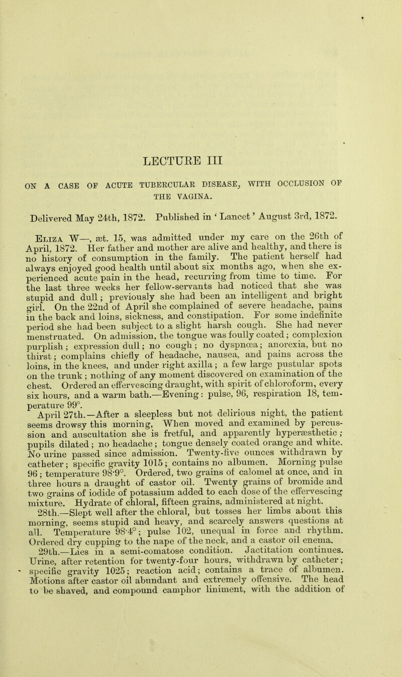 ON A CASE OP ACUTE TUBERCULAR DISEASE, WITH OCCLUSION OP THE VAGINA. Delivered May 24th, 1872. Published in ' Lancet' August 3rd, 1872. Eliza W—, set. 15, was admitted under my care on the 26th of April, 1872. Her father and mother are alive and healthy, and there is no history of consumption in the family. The patient herself had always enjoyed good health until about six months ago, when she ex- perienced acute pain in the head, recurring from time to time. For the last three weeks her fellow-servants had noticed that she was stupid and dull; previously she had been an intelligent and bright girl. On the 22nd of April she complained of severe headache, pains in the back and loins, sickness, and constipation. For some indefinite period she had been subject to a slight harsh cough. She had never menstruated. On admission, the tongue was foully coated; complexion purplish ; expression dull; no cough ; no dyspncea; anorexia, but no thirst; complains chiefly of headache, nausea, and pains across the loins, in the knees, and under right axilla ; a few large pustular spots on the trunk ; nothing of any moment discovered on examination of the chest. Ordered an effervescing draught, with spirit of chloroform, every six hours, and a warm bath.—Evening: pulse, 96, respiration 18, tem- perature 99°. April 27th.—After a sleepless but not delirious night, the patient seems drowsy this morning, When moved and examined by percus- sion and auscultation she is fretful, and apparently hypersesthetic ; pupils dilated ; no headache ; tongue densely coated orange and white. No urine passed since admission. Twenty-five ounces withdrawn by catheter ; specific gravity 1015 ; contains no albumen. Morning pulse 96 ; temperature 98-9°. Ordered, two grains of calomel at once, and in three hours a draught of castor oil. Twenty grains of bromide and two grains of iodide of potassium added to each dose of the effervescing mixture. Hydrate of chloral, fifteen grains, administered at night. 28th—Slept well after the chloral, but tosses her limbs about this morning, seems stupid and heavy, and scarcely answers questions at all. Temperature 98-4°; pulse 102, unequal in force and rhythm. Ordered dry cupping to the nape of the neck, and a castor oil enema. 29th.—Lies in a semi-comatose condition. Jactitation continues. Urine, after retention for twenty-four hours, withdrawn by catheter; - specific gravity 1025; reaction acid; contains a trace of albumen. Motions after castor oil abundant and extremely offensive. The head to be shaved, and compound camphor liniment, with the addition of