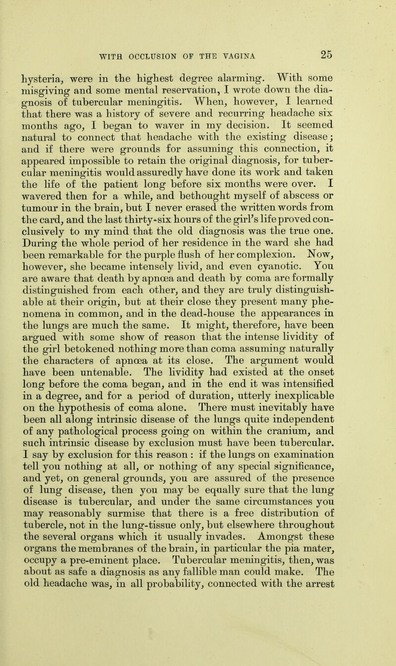 hysteria, were in the highest degree alarming. With some misgiving and some mental reservation, I wrote down the dia- gnosis of tubercular meningitis. When, however, I learned that there was a history of severe and recurring headache six months ago, I began to waver in my decision. It seemed natural to connect that headache with the existing disease; and if there were grounds for assuming this connection, it appeared impossible to retain the original diagnosis, for tuber- cular meningitis would assuredly have done its work and taken the life of the patient long before six months were over. I wavered then for a while, and bethought myself of abscess or tumour in the brain, but I never erased the written words from the card, and the last thirty*six hours of the girl's life proved con- clusively to my mind that the old diagnosis was the true one. During the whole period of her residence in the ward she had been remarkable for the purple flush of her complexion. Now, however, she became intensely livid, and even cyanotic. You are aware that death by apnoea and death by coma are formally distinguished from each other, and they are truly distinguish- able at their origin, but at their close they present many phe- nomena in common, and in the dead-house the appearances in the lungs are much the same. It might, therefore, have been argued with some show of reason that the intense lividity of the girl betokened nothing more than coma assuming naturally the characters of apnoea at its close. The argument would have been untenable. The lividity had existed at the onset long before the coma began, and in the end it was intensified in a degree, and for a period of duration, utterly inexplicable on the hypothesis of coma alone. There must inevitably have been all along intrinsic disease of the lungs quite independent of any pathological process going on within the cranium, and such intrinsic disease by exclusion must have been tubercular. I say by exclusion for this reason : if the lungs on examination tell you nothing at all, or nothing of any special significance, and yet, on general grounds, you are assured of the presence of lung disease, then you may be equally sure that the lung disease is tubercular, and under the same circumstances you may reasonably surmise that there is a free distribution of tubercle, not in the lung-tissue only, but elsewhere throughout the several organs which it usually invades. Amongst these organs the membranes of the brain, in particular the pia mater, occupy a pre-eminent place. Tubercular meningitis, then, was about as safe a diagnosis as any fallible man could make. The old headache was, in all probability, connected with the arrest