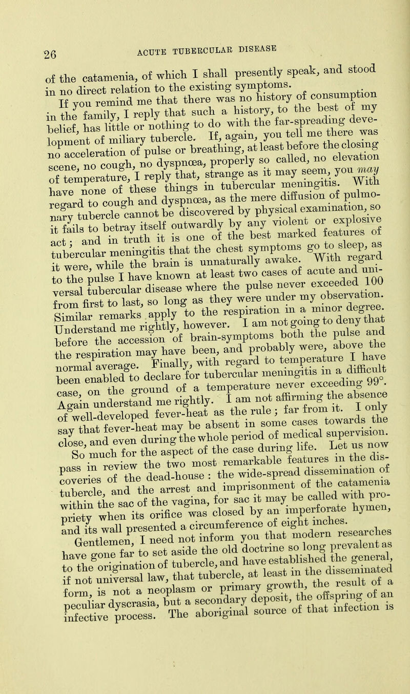 of the catamenia, of which I shall presently speak, and stood in no direct relation to the existing symptoms. { Tf von remind me that there was no history of consumption in the family I reply that such a history, to the best of my 1 1 1 Xttle or nothing to do with the far-spreading deve- ShriB cannot be discovered by physical examinationbo Sbto betray itself outwardly by any violent or explosive Lot and in truth it is one of the best marked features of ^Urcut meningitis that the chest symptoms Jjoto^g- it were while the brain is unnaturally awake Witn regain to the pulse I have known at least two cases of acute and urn- SSelre accession of brain-symptoms both the pulse and the respiration may have been, and probably were above the the respirauo » regard to temperature I have l°™ISO de^Sor^ubercular meningftis in a difficult been enaoiea temperature never exceeding 99 . 5nl£& \r J taXlt aI8 on? well developed fever-heat as the rule ; far trom it. J. oniy £ffeSheat may be absent in some cases towards the Wpnnd lven during the whole period of medical supervision. So much for the aspect of the case during life. Let us now .ass in riiew the two most remarkable features m the dis- pass dead-house: the wide-spread dissemination of TV 1 Id the arrest and imprisonment of the catamenia have gone far to set -de^^ KSrtffl L general to the origmat on of tubercle, ana disseminated if not universal law, that tubercle, ai »» .