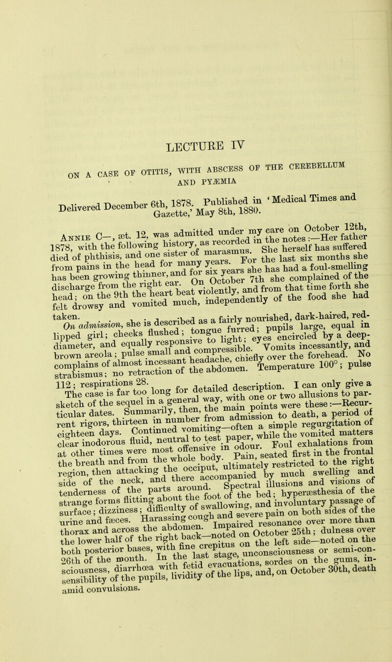 0K a case oe arm*, with abscess oe the cerebellum AND PYEMIA , ^ v an* 1878 Published in ' Medical Times and Delivered December has been growing thinner, and tor sax^years eomplailled of the discharge from the right ej^Oj^Octoberjtu E^ ^ ^i^^ ^^SSy^ of the food she had lipped girl; cbeeks flushed; tongue mrreo, p P^ hy a deep- diameter, and equally ^Xomnrefsibie Vomits incessantly, and brown areola; pulse small and.compressiwg forehead. No SLamus°f^ 100°: ^ ^Tar^.iong for ^»*^S££2lfi£ sketch of the sequel m a genera^ way, wito one or ^ ticnlar dates. Summarily, then, tommj a iod of rent rigors, thirteen in number from ^mission m.gitation of eighteen days. Contained ^the vomited matters clear inodorous fluid, ^^.^^0^ Foul exhalations from at other times were most offensive m odour. the breath and from the ^hole body• ^e^ricted to the right region, then attaching the occiput, ult™a^elyre h swelling and £ f the neck, and there ^d visions of tenderness of the parts f'0™^ , K hyperesthesia of the strange forms «^t!swaUowing, and invXntary passage of surface; dizziness; difficulty ot swano »' ■ on bott sldes of the urine and feeces. Harassuigjougb^J^™^,^ over more than thorax and across the abdomen. ^P*1^1! ber 25th; dulness over 2: lower half of the right back-noted on October fte amid convulsions.