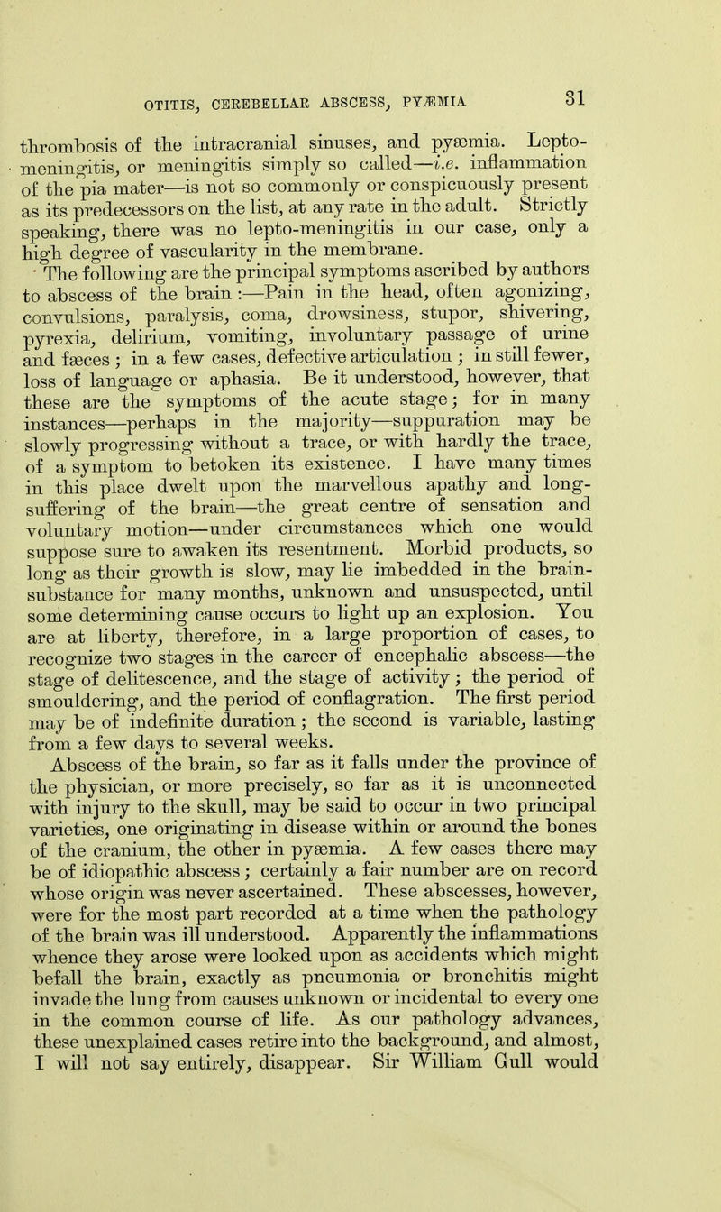 thrombosis of the intracranial sinuses, and pyaemia. Lepto- meningitis, or meningitis simply so called—i.e. inflammation of the pia mater—is not so commonly or conspicuously present as its predecessors on the list, at any rate in the adult. Strictly speaking, there was no lepto-meningitis in our case, only a high degree of vascularity in the membrane. ' The following are the principal symptoms ascribed by authors to abscess of the brain :—Pain in the head, often agonizing, convulsions, paralysis, coma, drowsiness, stupor, shivering, pyrexia, delirium, vomiting, involuntary passage of urine and faeces ; in a few cases, defective articulation ; in still fewer, loss of language or aphasia. Be it understood, however, that these are the symptoms of the acute stage; for in many instances—perhaps in the majority—suppuration may be slowly progressing without a trace, or with hardly the trace, of a symptom to betoken its existence. I have many times in this place dwelt upon the marvellous apathy and long- suffering of the brain—the great centre of sensation and voluntary motion—under circumstances which one would suppose sure to awaken its resentment. Morbid products, so long as their growth is slow, may lie imbedded in the brain- substance for many months, unknown and unsuspected, until some determining cause occurs to light up an explosion. You are at liberty, therefore, in a large proportion of cases, to recognize two stages in the career of encephalic abscess—the stage of delitescence, and the stage of activity; the period of smouldering, and the period of conflagration. The first period may be of indefinite duration; the second is variable, lasting from a few days to several weeks. Abscess of the brain, so far as it falls under the province of the physician, or more precisely, so far as it is unconnected with injury to the skull, may be said to occur in two principal varieties, one originating in disease within or around the bones of the cranium, the other in pyaemia. A few cases there may be of idiopathic abscess ; certainly a fair number are on record whose origin was never ascertained. These abscesses, however, were for the most part recorded at a time when the pathology of the brain was ill understood. Apparently the inflammations whence they arose were looked upon as accidents which might befall the brain, exactly as pneumonia or bronchitis might invade the lung from causes unknown or incidental to every one in the common course of life. As our pathology advances, these unexplained cases retire into the background, and almost, I will not say entirely, disappear. Sir William Gull would
