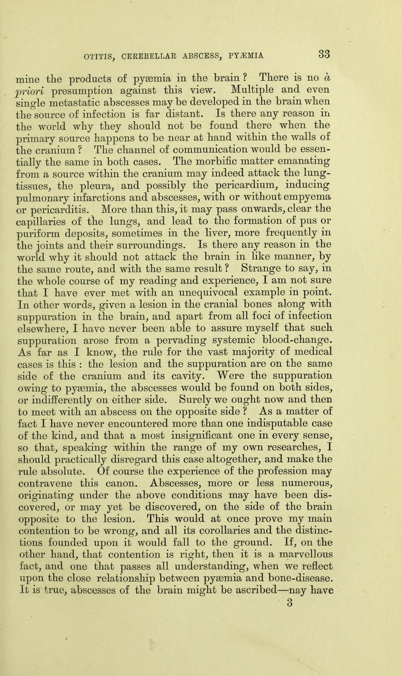 mine the products of pysemia in the brain ? There is no a priori presumption against this view. Multiple and even single metastatic abscesses may be developed in the brain when the source of infection is far distant. Is there any reason in the world why they should not be found there when the primary source happens to be near at hand within the walls of the cranium ? The channel of communication would be essen- tially the same in both cases. The morbific matter emanating from a source within the cranium may indeed attack the lung- tissues, the pleura, and possibly the pericardium, inducing pulmonary infarctions and abscesses, with or without empyema or pericarditis. More than this, it may pass onwards, clear the capillaries of the lungs, and lead to the formation of pus or puriform deposits, sometimes in the liver, more frequently in the joints and their surroundings. Is there any reason in the world why it should not attack the brain in like manner, by the same route, and with the same result ? Strange to say, in the whole course of my reading and experience, I am not sure that I have ever met with an unequivocal example in point. In Other words, given a lesion in the cranial bones along with suppuration in the brain, and apart from all foci of infection elsewhere, I have never been able to assure myself that such suppuration arose from a pervading systemic blood-change. As far as I know, the rule for the vast majority of medical cases is this : the lesion and the suppuration are on the same side of the cranium and its cavity. Were the suppuration owing to pysemia, the abscesses would be found on both sides, or indifferently on either side. Surely we ought now and then to meet with an abscess on the opposite side ? As a matter of fact I have never encountered more than one indisputable case of the kind, and that a most insignificant one in every sense, so that, speaking within the range of my own researches, I should practically disregard this case altogether, and make the rule absolute. Of course the experience of the profession may contravene this canon. Abscesses, more or less numerous, originating under the above conditions may have been dis- covered, or may yet be discovered, on the side of the brain opposite to the lesion. This would at once prove my main contention to be wrong, and all its corollaries and the distinc- tions founded upon it would fall to the ground. If, on the other hand, that contention is right, then it is a marvellous fact, and one that passes all understanding, when we reflect upon the close relationship between pyemia and bone-disease. It is true, abscesses of the brain might be ascribed—nay have 3