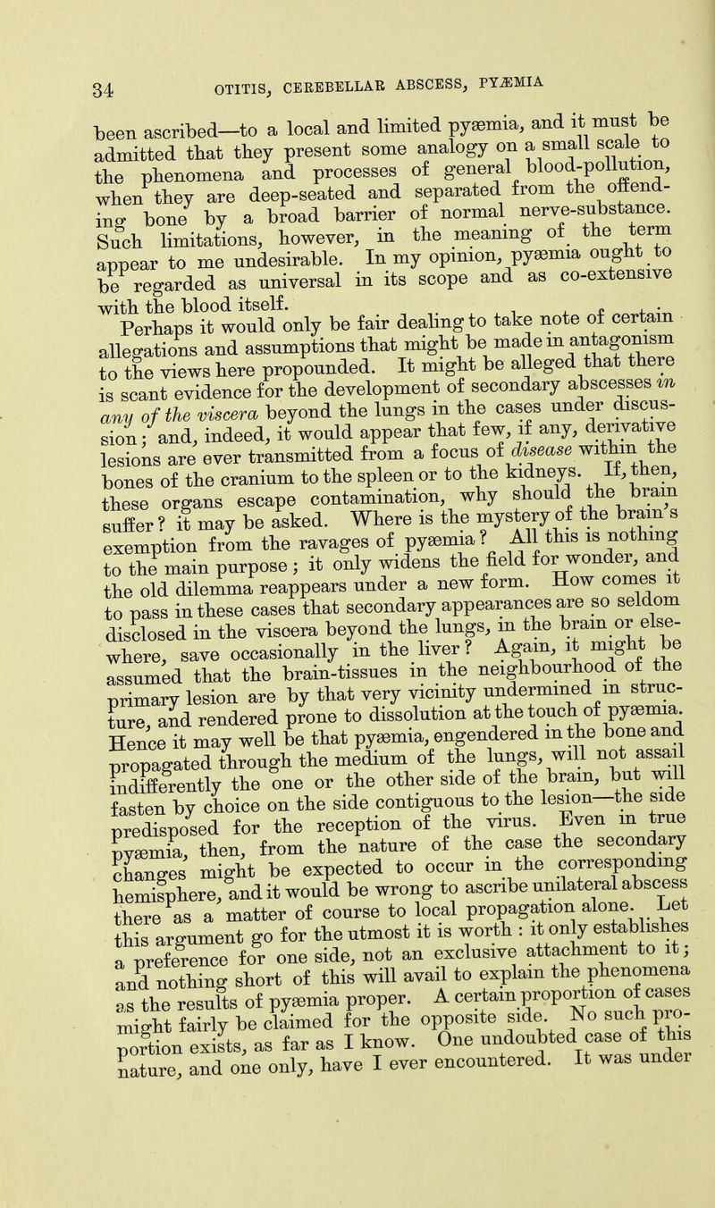 been ascribed-to a local and limited pyemia, and it must be admitted that they present some analogy on a small scale_to the phenomena and processes of general blood-pollution, when they are deep-seated and separated from the offend- ing bone by a broad barrier of normal nerve-substance. Such limitations, however, in the meaning of the term appear to me undesirable. In my opinion pyaemia ought to be regarded as universal in its scope and as co-extensive with the blood itself. . . . Perhaps it would only be fair dealing to take note of certain allegations and assumptions that might be made in antagonism to the views here propounded. It might be alleged that there is scant evidence for the development of secondary abscesses m any of the viscera beyond the lungs in the cases under discus- sion; and, indeed, it would appear that few, if any, derivative lesions are ever transmitted from a focus.of disease withwl the bones of the cranium to the spleen or to the kidneys. 11, then, these organs escape contamination why should the bram suffer ? it may be asked. Where is the mystery of the bram s exemption from the ravages of pyasmia? All this is nothing to thfmain purpose ; it only widens the field for wonder, and the old dilemma reappears under a new form. How comes it to pass in these cases that secondary appearances are so seldom disclosed in the viscera beyond the lungs, in the bram or else- where, save occasionally in the liver? Again, it might be assumed that the brain-tissues m the neighbourhood of the primary lesion are by that very vicinity undermined m struc- ture, and rendered prone to dissolution at the touch of pyemia Hence it may well be that pyasmia, engendered in the bone and propagated through the medium of the togs will not assai fndifferently the one or the other side of the bram, but will fasten by choice on the side contiguous to the lesion-the side predisposed for the reception of the virus. Even m true pyaemia, then, from the nature of the case the secondary changes might be expected to occur m the corresponding hemisphere, tndit would be wrong to ascribe unilateral abscess there as a matter of course to local propagation alone Let this argument go for the utmost it is worth : it only establishes a preference for one side, not an exclusive attachment to it; Ld nothing short of this will avail to explain the phenomena as the results of pyemia proper. A certain proportion of cases might fairly be claimed for the opposite side^ No such pro- portion exists, as far as I know. One undoubted case of this Cure, and one only, have I ever encountered. It was under