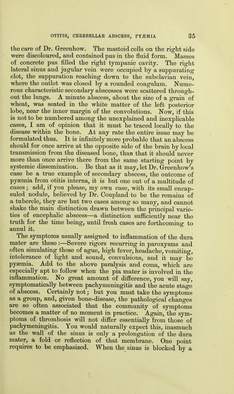 the care of Dr. Greenhow. The mastoid cells on the right side were discoloured, and contained pus in the fluid form. Masses of concrete pus filled the right tympanic cavity. The right lateral sinus and jugular vein were occupied by a suppurating clot, the suppuration reaching down to the subclavian vein, where the outlet was closed by a rounded coagulum. Nume- rous characteristic secondary abscesses were scattered through- out the lungs. A minute abscess, about the size of a grain of wheat, was seated in the white matter of the left posterior lobe, near the inner margin of the convolutions. Now, if this is not to be numbered among the unexplained and inexplicable cases, I am of opinion that it must be traced locally to the disease within the bone. At any rate the entire issue may be formulated thus. It is infinitely more probable that an abscess should for once arrive at the opposite side of the brain by local transmission from the diseased bone, than that it should never more than once arrive there from the same starting point by systemic dissemination. Be that as it may, let Dr. Greenhow's case be a true example of secondary abscess, the outcome of pyaemia from otitis interna, it is but one out of a multitude of cases; add, if you please, my own case, with its small encap- suled nodule, believed by Dr. Ooupland to be the remains of a tubercle, they are but two cases among so many, and cannot shake the main distinction drawn between the principal varie- ties of encephalic abscess—a distinction sufficiently near the truth for the time being, until fresh cases are forthcoming to annul it. The symptoms usually assigned to inflammation of the dura mater are these :—Severe rigors recurring in paroxysms and often simulating those of ague, high fever, headache, vomiting, intolerance of light and sound, convulsions, and it may be pyaemia. Add to the above paralysis and coma, which are especially apt to follow when the pia mater is involved in the inflammation. No great amount of difference, you will say, symptomatically between pachymeningitis and the acute stage of abscess. Certainly not; but you must take the symptoms as a group, and, given bone-disease, the pathological changes are so often associated that the community of symptoms becomes a matter of no moment in practice. Again, the sym- ptoms of thrombosis will not differ essentially from those of pachymeningitis. You would naturally expect this, inasmuch as the wall of the sinus is only a prolongation of the dura mater, a fold or reflection of that membrane. One point requires to be emphasized. When the sinus is blocked by a