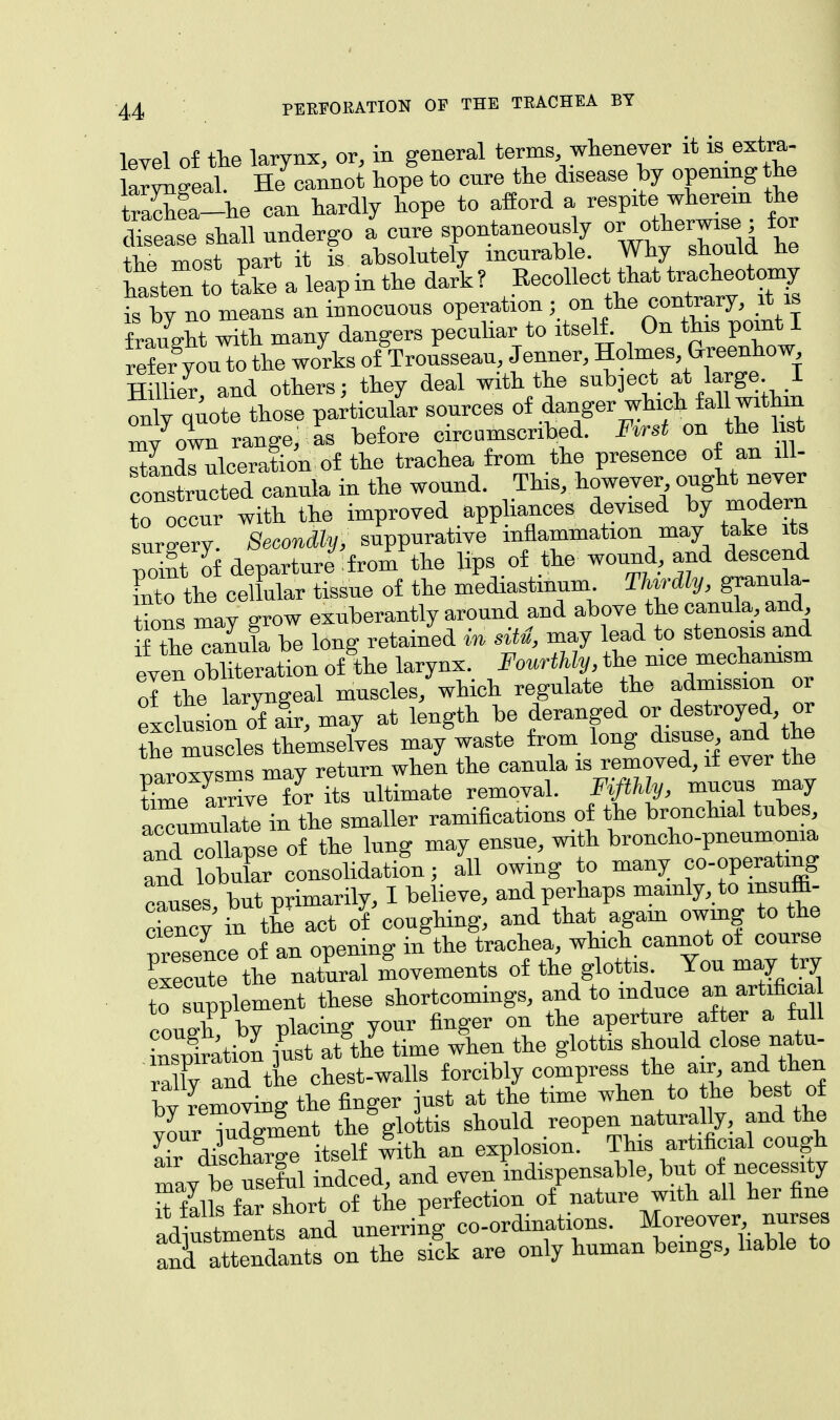 Wei of tie larynx, or, in general terms, whenever it is extra- —eat SSiwt hopge to cure the disease by openmg he trS-he can hardly hope to afford a respite wherein the d^ Le shall undergo I cnre spontaneously 01ratt™ ; for the most part it is absolutely incurable. Why should he Stent tPake a leapinthe dark? ^^^^1 is by no means an innocuous operation ;on the contrary, it is f raught with many dangers peculiar to itself. On this point I refer you to the works of Trousseau, Jenner, Holmes Greenhow Hillier and others; they deal with the subject at large. I S quote those particular sources of danger which fall within my own range, as before circumscribed. Fvrst on the 1st SLrnlceration of the trachea from the presence of an ill- constructed cauula in the wound. This, however ought never Toccur with the improved appliances devised by modern surgery. Secondly, suppurative inflammation may take its point of departure from the lips of the wound, and descend [nto the cellular tissue of the mediastinum ThvrAly, granula- tions may grow exuberantly around and above the canula, and Xmi be long retained in situ, may lead to stenosis and evenoblation of the larynx. Fourthly, the nice mechanism of the laryngeal muscles/which regulate the admission or exc usion of fir, may at length be deranged or destroyed or Z muscles themselves may waste from long disuse and he paroxysms may return when the canula is removed, if ever the time arrive for its ultimate removal. Fifthly, mucus may accumulate in the smaller ramifications of the bronchial tubes, and col apse of the lung may ensue, with broncho-pneumonia and lobXr consolidation; all owing to many co-operating causes but primarily, I believe, and perhaps mainly, to insuffi- dencv in the act of coughing, and that again owing to the presence of an opening in the trachea, which cannot of course execute the natural movements of the glottis You may try to supplement these shortcomings, and to induce an artificia cough by placing your finger on the aperture after a full inspiration just at the time when the glottis should close natu raUy and the chest-walls forcibly compress the air and then by removing the finger just at the time when to the best of yourTdgment the glottis should reopen naturaUy, and the Lr discharge itself with an explosion. This artificial cough mav be useful indeed, and even indispensable, but of necessity ^ fills far short of the perfection of nature with all her fine a L^t7and unerring co-ordinations. Moreover, nurses £rt2^«^ET& are only human beings, liable to