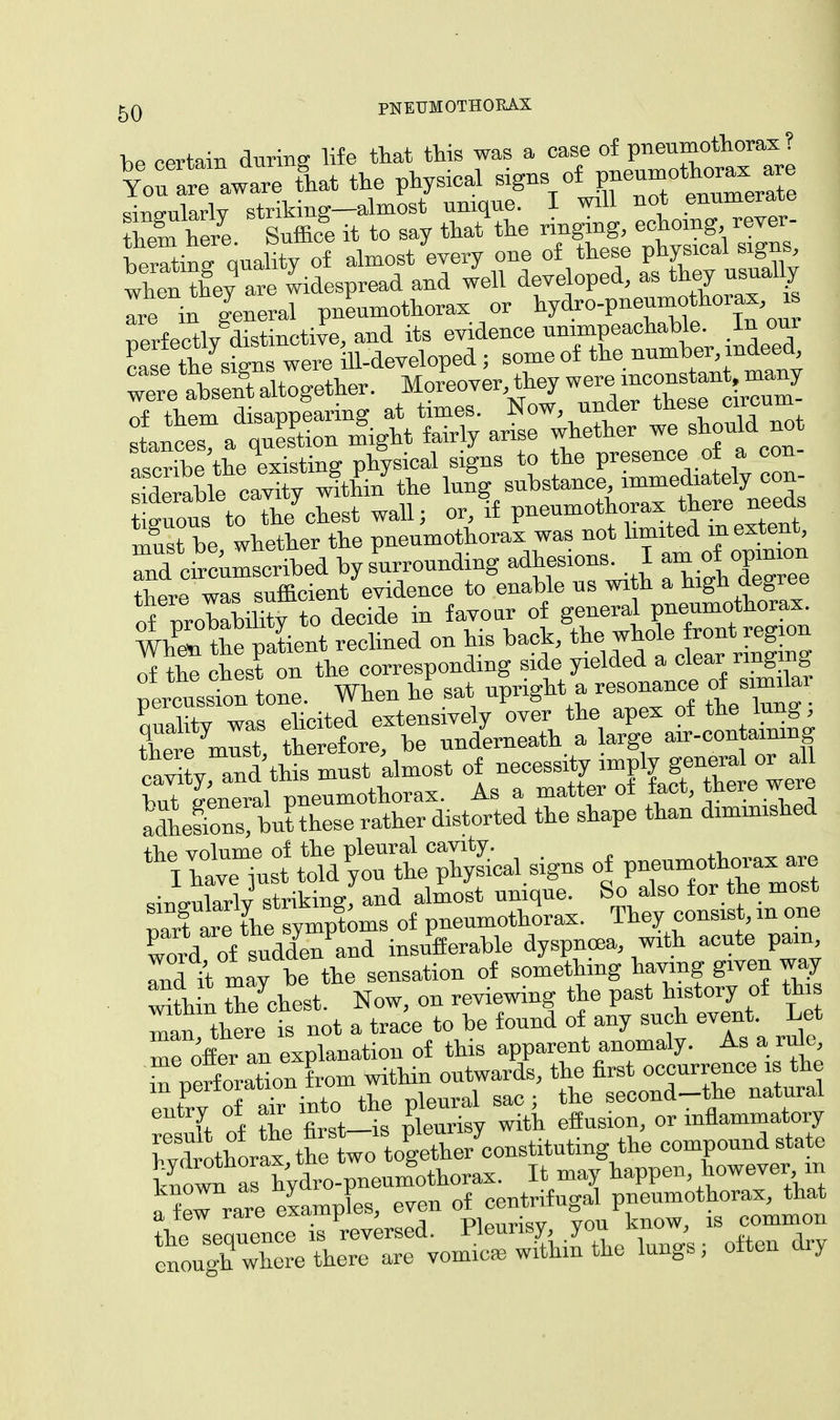 hP certain during life that this was a case of pneumothorax? YoS2T«S tlat the physical signs of pneumothorax are WnWlv striking—almost unique. I will not enumerate EES. Suffice it to say thatVe ringing, berating quality of almost every one of these physical signs, when they are widespread and well developed, as they usually S in general pneumothorax or hydro-pneumothorax * uerfectly distinctive, and its evidence unimpeachable. In our Se signs were ill-developed ; some of the number, indeed we Ssent altogether. Moreover, they we«unconstan many guous to the^hest wall; or, if pneumothorax *^re ^ Sbe whether the pneumothorax was not limited m extent nd cSumscribed by surrounding adhesions I -^opinion there was sufficient evidence to enable us with a high oegree of wobabihtV to decide in favour of general pneumothorax. WhCSSient reclined on his bach, J^tajg of tlie chest on the corresponding side yielded a clear ringing ;™tn tone. When he'sat quality was elicited extensively over the apex ot the lung there must, therefore, be underneath a large air-contammg rnvitvTid this must almost of necessity imply general or all hutGeneral pneumothorax. As a matter of fact, there were adhelons bithese rather distorted the shape than diminished ltd of suddl/and insufferable dyspnoea, with acute pain Td it may be the sensation of something having given way within tbe chest. Now, on reviewing the past history of this Tan there is not a trace to be found of any such event. Let me offean explanation of this apparent anomaly. As a rule, m uerfbration from within outwards, the first occurrence is the eutrv o a° into the pleural sac; the second-the natural I % the first—is pleurisy with effusion, or inflammatory