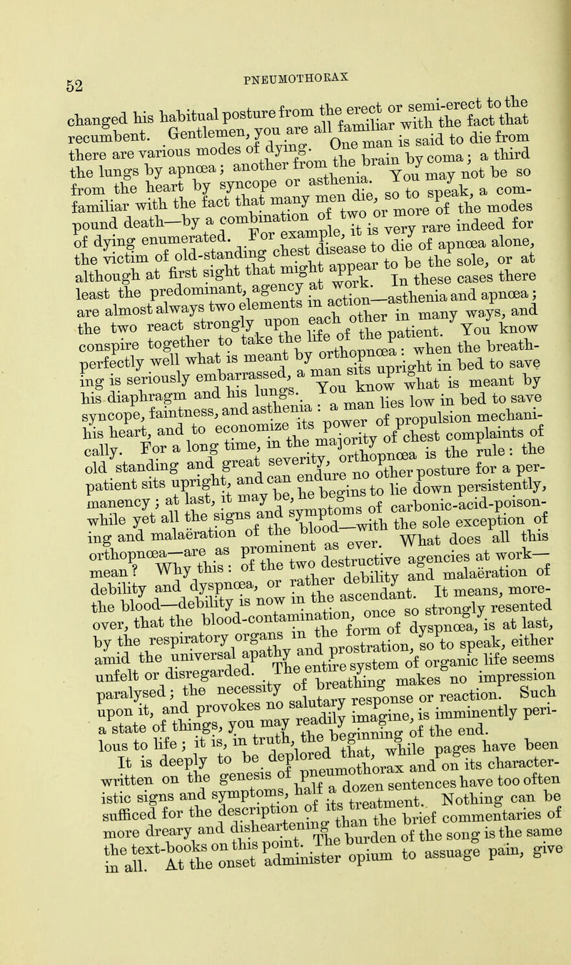 the lungs by apncea; ^^i^ Yon may not be so from the heart by syncope or asthenia x jr m_ familiar with the fact that many ^^JoJlTde modes pound dea^-by a comW^rf two or^r for of dying enumerated For ™R£ dieJof ncea al0ne, the victim of old-standing chest disease to cue F t though at first sight.thai> migh appear t obe^the sole, ^ least the predominant, agency at w0«' henia and apnoea; are almost always two elements m^i°n asthema P ^ the two react stronglr upon each*^/Yoi U conspire together to take ff^^S**™ perfectly well what is meant ^^Xuprignt in bed to save lg is seriously embarrasse a ^ ^ M is meant by his diaphragm and his bings I  . b d tQ gaye while yet all the sign,, andthe sole exception of i„g and malaeration of the blood m ^ ^ orthopncBa-are as prom men « eve,^ mean? Why this. 01 tiie debiiity and malaeration of debility and dyspnoea, or rather ™^y more_ the blood debility is now m ascendant ^ over, that the blood-contammation once s° st SJig at ^ by the «BP«t^1^v^1?,!Sit^to speak, either amid the universal apathy and^rostratm p ^ nnfelt or disregarded, .^/^g^ makes no impression paralysed; the necessxty of »n^ ^ npon it, and provokes no salutary PP . imminently peri- aPstate of things, you may ^1^ 0^ end. toy to Me j f^^^X, wnile pages have been It is deeply to be aeP10IB .-J x and on its character- written on the genesis of -P^™°tn fences have too often istic signs and symptoms, hatf a d£™™ NotU can be snfficed for the description of its>^~e£ oomme£taries of more dreary and disheartenmg than the br e ^ ^ ^ £erl^°o-t SfiS^ to assuage pain, give