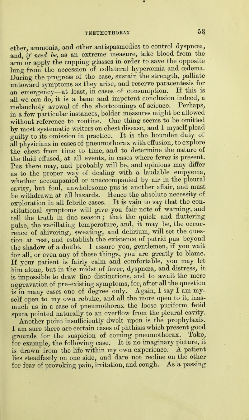 ether, ammonia, and other antispasmodics to control dyspnoea, and, if need he, as an extreme measure, take blood from the arm or apply the cupping glasses in order to save the opposite lung from the accession of collateral hyperemia and oedema. During the progress of the case, sustain the strength, palliate untoward symptoms as they arise, and reserve paracentesis for an emergency—at least, in cases of consumption. If this is all we can do, it is a lame and impotent conclusion indeed, a melancholy avowal of the shortcomings of science. Perhaps, in a few particular instances, bolder measures might be allowed without reference to routine. One thing seems to be omitted by most systematic writers on chest disease, and I myself plead guilty to its omission in practice. It is the bounden duty of all physicians in cases of pneumothorax with effusion, to explore the chest from time to time, and to determine the nature of the fluid effused, at all events, in cases where fever is present. Pus there may, and probably will be, and opinions may differ as to the proper way of dealing with a laudable empyema, whether accompanied or unaccompanied by air in the pleural cavity, but foul, unwholesome pus is another affair, and must be withdrawn at all hazards. Hence the absolute necessity of exploration in all febrile cases. It is vain to say that the con- stitutional symptoms will give you fair note of warning, and tell the truth in due season; that the quick and fluttering pulse, the vacillating temperature, and, it may be, the occur- rence of shivering, sweating, and delirium, will set the ques- tion at rest, and establish the existence of putrid pus beyond the shadow of a doubt. I assure you, gentlemen, if you wait for all, or even any of these things, you are greatly to blame. If your patient is fairly calm and comfortable, you may let him alone, but in the midst of fever, dyspnoea, and distress, it is impossible to draw fine distinctions, and to await the mere aggravation of pre-existing symptoms, for, after all the question is in many cases one of degree only. Again, I say I am my- self open to my own rebuke, and all the more open to it, inas- much as in a case of pneumothorax the loose puriform fetid sputa pointed naturally to an overflow from the pleural cavity. Another point insufficiently dwelt upon is the prophylaxis. I am sure there are certain cases of phthisis which present good grounds for the suspicion of coming pneumothorax. Take, for example, the following case. It is no imaginary picture, it is drawn from the life within my own experience. A patient lies steadfastly on one side, and dare not recline on the other for fear of provoking pain, irritation, and cough. As a passing