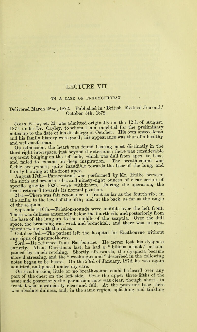 ON A CASE OF PNEUMOTHORAX Delivered March 22nd, 1872. Published in ' British Medical Journal,' October 5th, 1872. John B—w, set. 22, was admitted originally on the 12th of August, 1871, under Dr. Cayley, to whom I am indebted for the preliminary notes up to the date of his discharge in October. His own antecedents and his family history were good; his appearance was that of a healthy and well-made man. . . On admission, the heart was found beating most distinctly m the third right interspace, just beyond the sternum; there was considerable apparent bulging on the left side, which was dull from apex to base, and failed to expand on deep inspiration. The breath-sound was feeble everywhere, quite inaudible towards the base of the lung, and faintly blowing at the front apex. August 17th—Paracentesis was performed by Mr. Hulke between the sixth and seventh ribs, and ninety-eight ounces of clear serum of specific gravity 1020, were withdrawn. During the operation, the heart returned towards its normal position. 21st.—There was fair resonance in front as far as the fourth rib; m the axilla, to the level of the fifth; and at the back, as far as the angle of the scapula. September 16th.—Friction-sounds were audible over the left front. There was dulness anteriorly below the fourth rib, and posteriorly from the base of the lung up to the middle of the scapula. Over the dull space, the breathing was weak and bronchial; and there was an sego- phonic twang with the voice. October 3rd.—The patient left the hospital for Eastbourne without any signs of pneumothorax. 23rd.—He returned from Eastbourne. He never lost his dyspnoea entirely. About Christmas last, he had a  bilious attack, accom- panied by much retching. Shortly afterwards, the dyspnoea became more distressing, and the  washing-sound  described in the following notes began to be heard. On the 23rd of January, 1872, he was again admitted, and placed under my care. On re-admission, little or no breath-sound could be heard over any part of the chest on the left side. Over the upper three-fifths of the same side posteriorly the percussion-note was clear, though short; in front it was inordinately clear and full. At the posterior base there was absolute dulness, and, in the same region, splashing and tinkling