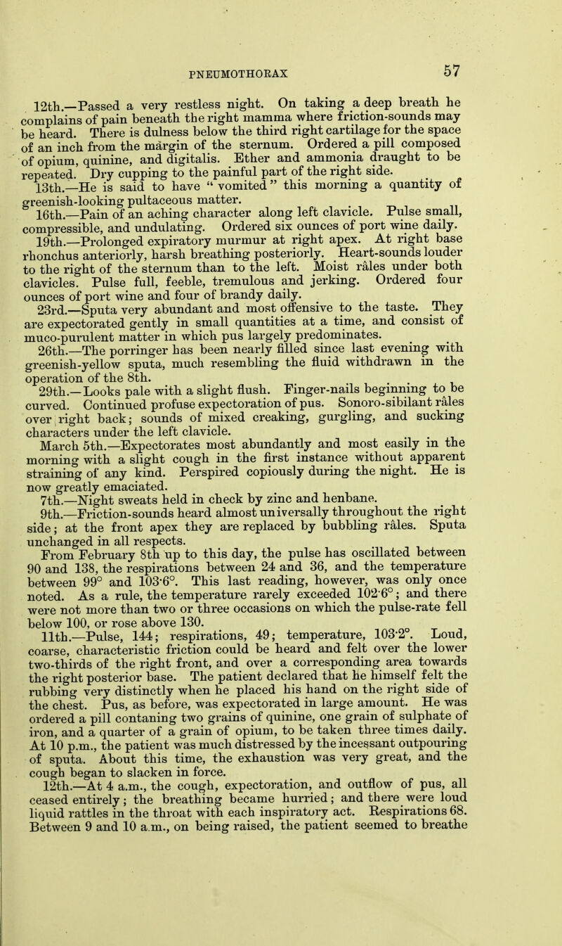 12th— Passed a very restless night. On taking a deep breath he complains of pain beneath the right mamma where friction-sounds may be heard. There is dulness below the third right cartilage for the space of an inch from the margin of the sternum. Ordered a pill composed of opium, quinine, and digitalis. Ether and ammonia draught to be repeated. Dry cupping to the painful part of the right side. 13th.—He is said to have  vomited this morning a quantity of greenish-looking pultaceous matter. 16th—Pain of an aching character along left clavicle. Pulse small, compressible, and undulating. Ordered six ounces of port wine daily. 19th.—Prolonged expiratory murmur at right apex. At right base rhonchus anteriorly, harsh breathing posteriorly. Heart-sounds louder to the right of the sternum than to the left. Moist rales under both clavicles. Pulse full, feeble, tremulous and jerking. Ordered four ounces of port wine and four of brandy daily. 23rd.—Sputa very abundant and most offensive to the taste. They are expectorated gently in small quantities at a time, and consist of muco-purulent matter in which pus largely predominates. 26th.—The porringer has been nearly filled since last evening with greenish-yellow sputa, much resembling the fluid withdrawn in the operation of the 8th. 29th.—Looks pale with a slight flush. Finger-nails beginning to be curved. Continued profuse expectoration of pus. Sonoro-sibilant rales over right back; sounds of mixed creaking, gurgling, and sucking characters under the left clavicle. March 5th.—Expectorates most abundantly and most easily m the morning with a slight cough in the first instance without apparent straining of any kind. Perspired copiously during the night. He is now greatly emaciated. 7th.—Night sweats held in check by zinc and henbane. 9th.—Friction-sounds heard almost universally throughout the right side; at the front apex they are replaced by bubbling rales. Sputa unchanged in all respects. From February 8th up to this day, the pulse has oscillated between 90 and 138, the respirations between 24 and 36, and the temperature between 99° and 103-6°. This last reading, however, was only once noted. As a rule, the temperature rarely exceeded 102'6°; and there were not more than two or three occasions on which the pulse-rate fell below 100, or rose above 130. 11th.—Pulse, 144; respirations, 49; temperature, 103'2°. Loud, coarse, characteristic friction could be heard and felt over the lower two-thirds of the right front, and over a corresponding area towards the right posterior base. The patient declared that he himself felt the rubbing very distinctly when he placed his hand on the right side of the chest. Pus, as before, was expectorated in large amount. He was ordered a pill contaning two grains of quinine, one grain of sulphate of iron, and a quarter of a grain of opium, to be taken three times daily. At 10 p.m., the patient was much distressed by the incessant outpouring of sputa. About this time, the exhaustion was very great, and the cough began to slacken in force. 12th.—At 4 a.m., the cough, expectoration, and outflow of pus, all ceased entirely; the breathing became hurried; and there were loud liquid rattles in the throat with each inspiratory act. Respirations 68. Between 9 and 10 a.m., on being raised, the patient seemed to breathe