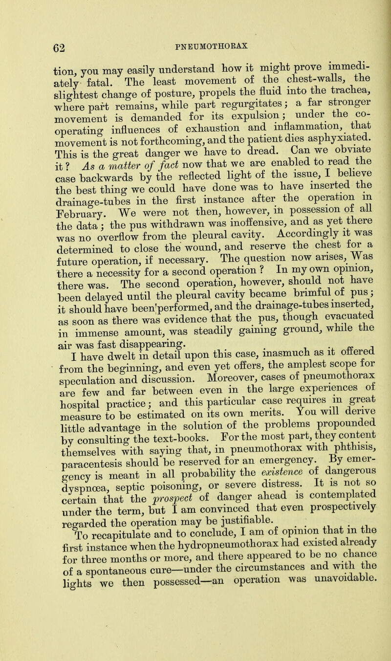 tion, you may easily understand how it might prove immedi- ately fatal. The least movement of the chest-walls, the slightest change of posture, propels the fluid into the trachea, where part remains, while part regurgitates; a far stronger movement is demanded for its expulsion; under the co- operating influences of exhaustion and inflammation, that movement is not forthcoming, and the patient dies asphyxiated. This is the great danger we have to dread. Can we obviate it? As a matter of fact now that we are enabled to read the case backwards by the reflected light of the issue, I believe the best thing we could have done was to have inserted the drainage-tubes in the first instance after the operation in February. We were not then, however, m possession ot all the data; the pus withdrawn was inoffensive, and as yet there was no overflow from the pleural cavity. Accordingly it was determined to close the wound, and reserve the chest tor a future operation, if necessary. The question now arises. Was there a necessity for a second operation ? In my own opinion, there was. The second operation, however, should not have been delayed until the pleural cavity became brimful ot pus; it should have been'perf ormed, and the drainage-tubes inserted as soon as there was evidence that the pus, though evacuated in immense amount, was steadily gaining ground, while the air was fast disappearing. . I have dwelt in detail upon this case, inasmuch as it ottered from the beginning, and even yet offers, the amplest scope lor speculation and discussion. Moreover, cases of pneumothorax are few and far between even in the large experiences ot hospital practice; and this particular case requires m great measure to be estimated on its own merits. You will derive little advantage in the solution of the problems propounded bv consulting the text-books. For the most part, they content themselves with saying that, in pneumothorax with phthisis, paracentesis should be reserved for an emergency By emer- gency is meant in all probability the existence of dangerous dyspnoea, septic poisoning, or severe distress. It is not so certain that the prospect of danger ahead is contemplated under the term, but I am convinced that even prospectively regarded the operation may be justifiable. To recapitulate and to conclude, I am of opinion that m the first instance when the hydropneumothorax had existed already for three months or more, and there appeared to be no chance of a spontaneous cure—under the circumstances and with the lights we then possessed—an operation was unavoidable.