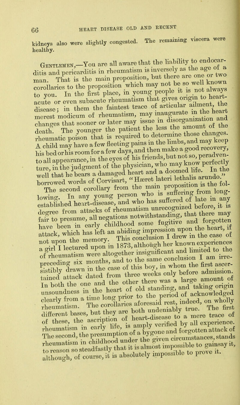 kidneys also were slightly congested. The remaining viscera were healthy. Gentlmen^-You are all aware that the * •litis and pericarditis in rheumatism is inversely as the age ot a Zn ThTis the main proposition, but there are one or two TroilarLs to the propositi which may -t be so wel known to you. In the first place, m young people it is not.always acute or even subacute rheumatism that gives origin to heart- disease in them the faintest trace of articular ailment the mere 'modicl of rheumatism, may inaugurate in the heart Ganges tlat sooner or later may issue in ^org—on and death The younger the patient the less the amount ot tne Senmatic poiLn fhat is £pir«L to determin* A child may have a few fleeting pains m the limbs, and may keep bed orZ room for a few days^and then make a good recovery, ^ceding six month,^\^^Z2e\^- fSatrd'tSTomlrerSCnly before admissiom T 1^ he oneand the other there was a large amount of £££T CcSE^XS indeed, on wholly Srent bases, but they are both numbly tru, Th^ first of these, the ^f^/^^^Sdby all experience, rheumatism m early lif e, » ™W 7™ d f</r„otten attack of The second, the K-^^'^^SStenfle,, stands