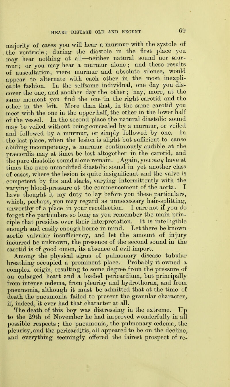 majority of cases you will hear a murmur with the systole of the ventricle; during the diastole in the first place you may hear nothing at all—neither natural sound nor mur- mur ; or you may hear a murmur alone ; and these results of auscultation, mere murmur and absolute silence, would appear to alternate with each other in the most inexpli- cable fashion. In the selfsame individual, one day you dis- cover the one, and another day the other; nay, more, at the same moment you find the one in the right carotid and the other in the left. More than that, in the same carotid you meet with the one in the upper half, the other in the lower half of the vessel. In the second place the natural diastolic sound may be veiled without being concealed by a murmur, or veiled and followed by a murmur, or simply followed by one. In the last place, when the lesion is slight but sufficient to cause abiding incompetency, a murmur continuously audible at the prsecordia may at times be lost altogether in the carotid, and the pure diastolic sound alone remain. Again, you may have at times the pure unmodified diastolic sound in yet another class of cases, where the lesion is quite insignificant and the valve is competent by fits and starts, varying intermittently with the varying blood-pressure at the commencement of the aorta. I have thought it my duty to lay before you these particulars, which, perhaps, you may regard as unnecessary hair-splitting, unworthy of a place in your recollection. I care not if you do forget the particulars so long as you remember the main prin- ciple that presides over their interpretation. It is intelligible enough and easily enough borne in mind. Let there be known aortic valvular insufficiency, and let the amount of injury incurred be unknown, the presence of the second sound in the carotid is of good omen, its absence of evil import. Among the physical signs of pulmonary disease tubular breathing occupied a prominent place. Probably it owned a complex origin, resulting to some degree from the pressure of an enlarged heart and a loaded pericardium, but principally from intense oedema, from pleurisy and hydrothorax, and from pneumonia, although it must be admitted that at the time of death the pneumonia failed to present the granular character, if, indeed, it ever had that character at all. The death of this boy was distressing in the extreme. Up to the 29th of November he had improved wonderfully in all possible respects ; the pneumonia, the pulmonary oedema, the pleurisy, and the pericarditis, all appeared to be on the decline, and everything seemingly offered the fairest prospect of re-