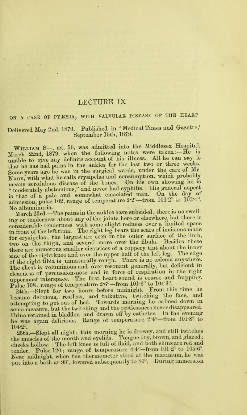 LECTURE IX ON A CASE OF PYEMIA, WITH VALVULAR DISEASE OF THE HEART Delivered May 2nd, 1879. Published in ' Medical Times and Gazette/ September 16th, 1879. William S—, set. 56, was admitted into the Middlesex Hospital, March 22nd, 1879, when the following notes were taken:—He is unable to give any definite account of his illness. All he can say is that he has had pains in the ankles for the last two or three weeks. Some years ago he was in the surgical wards, under the care ot Mr. Nunn with what he calls erysipelas and consumption, which probably means scrofulous disease of the bones. On his own showing he is  moderately abstemious, and never had syphilis. His general aspect is that of a pale and somewhat emaciated man. On the day oi admission, pulse 102, range of temperature 2'2°—from 101-2° to 1034 . No albuminuria. V v_ . March 23rd.—The pains in the ankles have subsided; there is no swell- ing or tenderness about any of the joints here or elsewhere, but there is considerable tenderness with some slight redness over a limited space in front of the left tibia. The right leg bears the scars of incisions made for erysipelas; the largest are seen on the outer surface of the limb, two on the thigh, and several more over the fibula. Besides these there are numerous smaller cicatrices of a coppery tint about the inner side of the right knee and over the upper half of the left leg. The edge of the right tibia is unnaturally rough. There is no cedema anywhere. The chest is voluminous and over-resonant generally, but deficient m clearness of percussion-note and in force of respiration in the right uppermost interspace. The first heart-sound is coarse and frapping. Pulse 108 ; range of temperature 2'6°—from 101-6° to 104 2°. 24th.—Slept for two hours before midnight. From this time he became delirious, restless, and talkative, twitching the face, and attempting to get out of bed. Towards morning he calmed down m some measure, but the twitching and the restlessness never disappeared. Urine retained in bladder, and drawn off by catheter. In the evening he was again delirious. Range of temperature 2-4°—from 1018 to 104-2°. 25th.—Slept all night; this morning he is drowsy, and still twitches the muscles of the mouth and eyelids. Tongue dry, brown, and glazed; cheeks hollow. The left knee is full of fluid, and both shins are red and tender. Pulse 120 ; range of temperature 4-4°—from 101-2° to 105 6°. Near midnight, when the thermometer stood at the maximum, he was put into a bath at 98°, lowered subsequently to 80°. During immersion