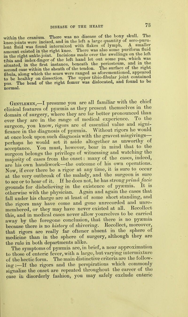 within the cranium. There was no disease of the bony skull. The knee-joints were incised, and in the left a large quantity of sero-pum- lent fluid was found intermixed with flakes of lymph, A smaller amount existed in the right knee. There was also some puriform fluid in the right ankle-joint. Incisions made over the swellings on the left tibia and index-finger of the left hand let out some pus, which was situated, in the first instance, beneath the periosteum, and in the second case within the sheath of the tendon. The surface of the right fibula along which the scars were ranged as aforementioned, appeared to be'healthy on dissection. The upper tibio-fibular joint contained pus. The head of the right femur was dislocated, and found to be normal. Gentlemen,—I presume you are all familiar with the chief clinical features of pyaemia as they present themselves in the domain of surgery, where they are far better pronounced than ever they are in the range of medical experience. To the surgeon, you know, rigors are of essential value and signi- ficance in the diagnosis of pyaemia. Without rigors he would at once look upon such diagnosis with the gravest misgivings— perhaps he would set it aside altogether as unworthy of acceptance. You must, however, bear in mind that to the surgeon belongs the privilege of witnessing and watching the majority of cases from the onset: many of the cases, indeed, are his own handiwork—the outcome of his own operations. Now, if ever there be a rigor at any time, it is sure to occur at the very outbreak of the malady, and the surgeon is sure to see or to hear of it. If he does not, he has strong prima facie grounds for disbelieving in the existence of pyaemia. It is otherwise with the physician. Again and again the cases that fall under his charge are at least of some short standing, and the rigors may have come and gone unrecorded and unre- membered, or they may have never existed at all. Recollect this, and in medical cases never allow yourselves to be carried away by the foregone conclusion, that there is no pyaemia because there is no history of shivering. Recollect, moreover, that rigors are really far oftener absent in the sphere of medicine than in the sphere of surgery, although they are the rule in both departments alike. The symptoms of pyaemia are, in brief, a near approximation to those of enteric fever, with a large, but varying intermixture of the hectic form. The main distinctive criteria are the follow- ing .—If the rigors and the perspirations which commonly signalize the onset are repeated throughout the career of the case in disorderly fashion, you may safely exclude enteric